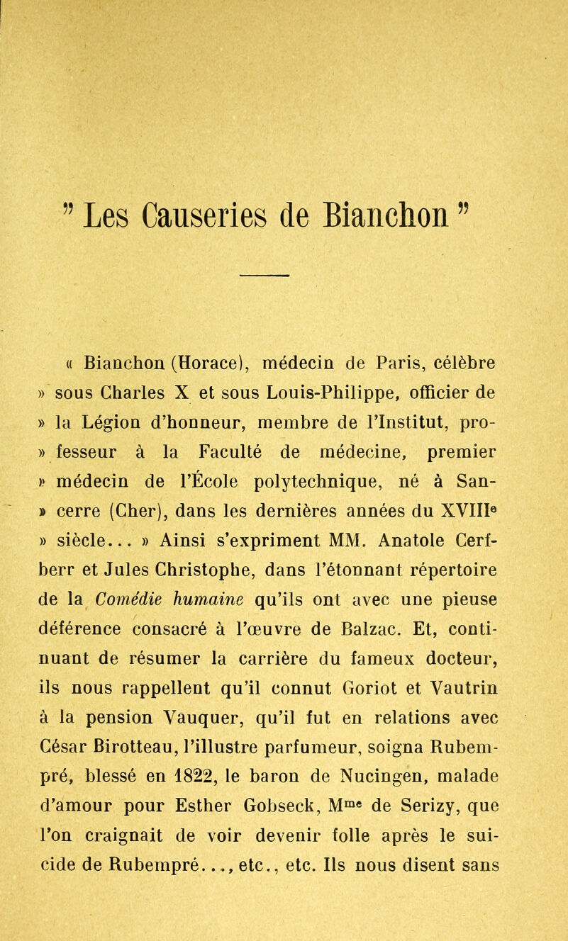 « Biaachon (Horace), médecin de Paris, célèbre » sous Charles X et sous Louis-Philippe, officier de » la Légion d’honneur, membre de l’Institut, pro- » fesseur à la Faculté de médecine, premier )* médecin de l’École polytechnique, né à San- » cerre (Cher), dans les dernières années du XVIIl® » siècle... » Ainsi s’expriment MM. Anatole Cerf- berr et Jules Christophe, dans l’étonnant répertoire de la Comédie humaine qu’ils ont avec une pieuse déférence consacré à l’œuvre de Balzac. Et, conti- nuant de résumer la carrière du fameux docteur, ils nous rappellent qu’il connut Goriot et Vautrin à la pension Vauquer, qu’il fut en relations avec César Birotteau, l’illustre parfumeur, soigna Rubeni- pré, blessé en 1822, le baron de Nucingen, malade d’amour pour Esther Gobseck, M“® de Serizy, que l’on craignait de voir devenir folle après le sui- cide de Rubempré..etc., etc. Ils nous disent sans