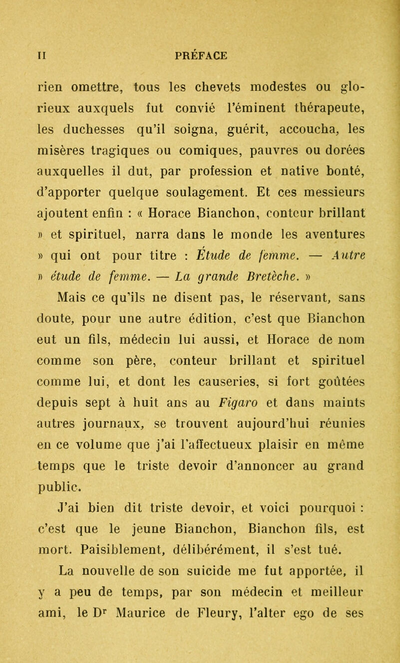 rien omettre, tous les chevets modestes ou glo- rieux auxquels fut convié l’éminent thérapeute, les duchesses qu’il soigna, guérit, accoucha, les misères tragiques ou comiques, pauvres ou dorées auxquelles il dut, par profession et native bonté, d’apporter quelque soulagement. Et ces messieurs ajoutent enfin : « Horace Bianchou, conteur brillant )) et spirituel, narra dans le monde les aventures » qui ont pour titre : Etude de femme. — Autre )) étude de femme. — La grande Bretèche. » Mais ce qu’ils ne disent pas, le réservant, sans doute, pour une autre édition, c’est que Bianchon eut un fils, médecin lui aussi, et Horace de nom comme son père, conteur brillant et spirituel comme lui, et dont les causeries, si fort goûtées depuis sept à huit ans au Figaro et dans maints autres journaux, se trouvent aujourd’hui réunies en ce volume que j’ai l’affectueux plaisir en même temps que le triste devoir d’annoncer au grand public. J’ai bien dit triste devoir, et voici pourquoi : c’est que le jeune Bianchon, Bianchon fils, est mort. Paisiblement, délibérément, il s’est tué. La nouvelle de son suicide me fut apportée, il y a peu de temps, par son médecin et meilleur ami, le D’’ Maurice de Fleury, l’alter ego de ses