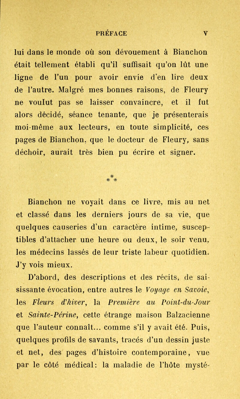 lui dans le monde où son dévouement à Bianchon était tellement établi qu’il suffisait qu’on lût une ligne de l’un pour avoir envie d’en lire deux de l’autre. Malgré mes bonnes raisons, de Fleury ne voulut pas se laisser convaincre, et il fut alors décidé, séance tenante, que je présenterais moi-même aux lecteurs, en toute simplicité, ces pages de Bianchon, que le docteur de Fleury, sans déchoir, aurait très bien pu écrire et signer. Bianchon ne voyait dans ce livre, mis au net et classé dans les derniers jours de sa vie, que quelques causeries d’un caractère intime, suscep- tibles d’attacher une heure ou deux, le soir venu, les médecins lassés de leur triste labeur quotidien. J’y vois mieux. D’abord, des descriptions et des récits, de sai- sissante évocation, entre autres le Voyage en Savoie, les Fleurs d'hiver, la Première au Point-du-Jour et Sainte-Périne, cette étrange maison Balzacienne que l’auteur connaît... comme s’il y avait été. Puis, quelques profils de savants, tracés d’un dessin juste et net, des pages d’histoire contemporaine, vue par le côté médical: la maladie de l’hôte mysté-