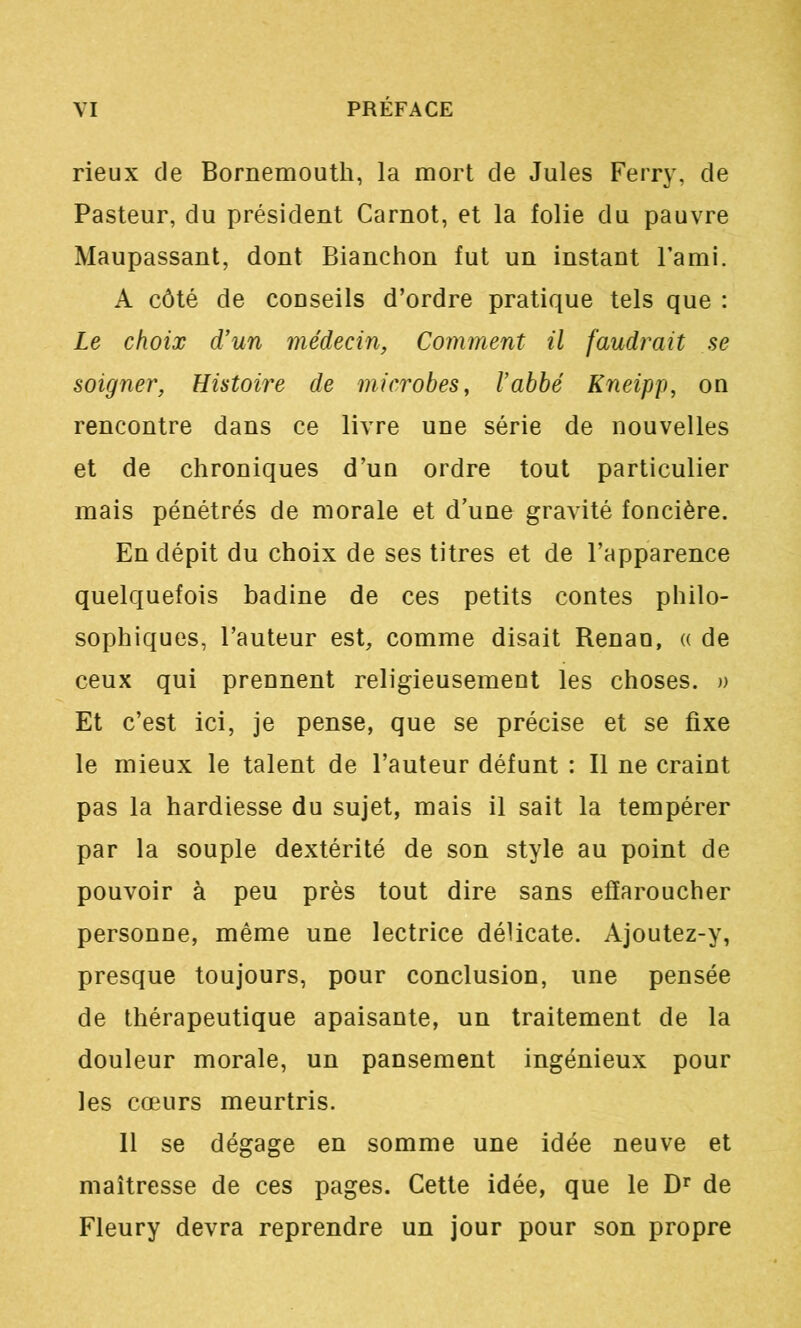 rieux de Bornemouth, la mort de Jules Ferry, de Pasteur, du président Carnot, et la folie du pauvre Maupassant, dont Bianchon fut un instant l’ami. A côté de conseils d’ordre pratique tels que : Le choix d'un médecin, Comment il faudrait se soigner, Histoire de microbes, l'abbé Kneipp, on rencontre dans ce livre une série de nouvelles et de chroniques d’un ordre tout particulier mais pénétrés de morale et d’une gravité foncière. En dépit du choix de ses titres et de l’apparence quelquefois badine de ces petits contes philo- sophiques, l’auteur est, comme disait Renan, a de ceux qui prennent religieusement les choses. » Et c’est ici, je pense, que se précise et se fixe le mieux le talent de l’auteur défunt : Il ne craint pas la hardiesse du sujet, mais il sait la tempérer par la souple dextérité de son style au point de pouvoir à peu près tout dire sans effaroucher personne, même une lectrice délicate. Ajoutez-y, presque toujours, pour conclusion, une pensée de thérapeutique apaisante, un traitement de la douleur morale, un pansement ingénieux pour les cœurs meurtris. 11 se dégage en somme une idée neuve et maîtresse de ces pages. Cette idée, que le de Fleury devra reprendre un jour pour son propre