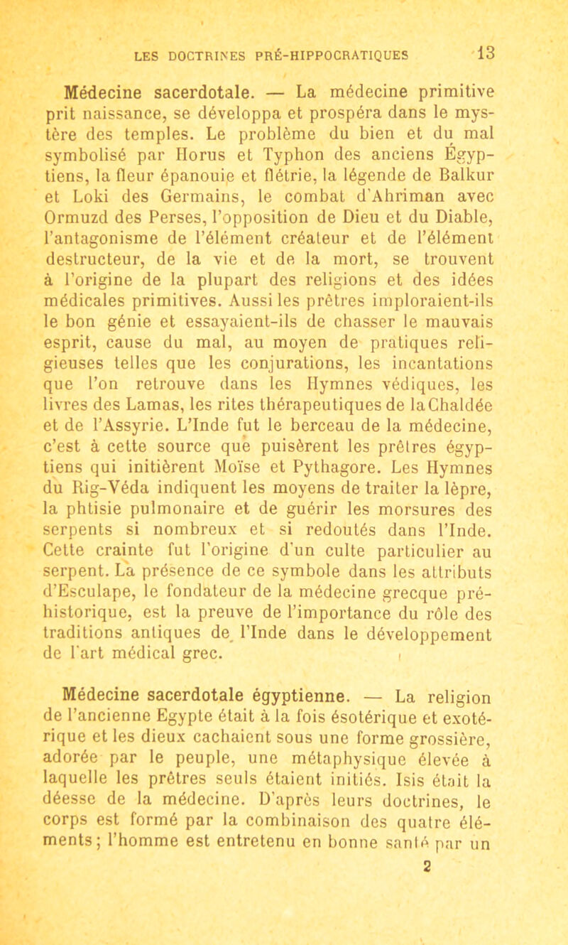 Médecine sacerdotale. — La médecine primitive prit naissance, se développa et prospéra dans le mys- tère des temples. Le problème du bien et du mal symbolisé par Ilorus et Typhon des anciens Égyp- tiens, la fleur épanoui,e et flétrie, la légende de Balkur et Loki des Germains, le combat d’Ahriman avec Ormuzd des Perses, l’opposition de Dieu et du Diable, l’antagonisme de l’élément créateur et de l’élément destructeur, de la vie et de la mort, se trouvent à l’origine de la plupart des religions et des idées médicales primitives. Aussi les prêtres imploraient-ils le bon génie et essayaient-ils de chasser le mauvais esprit, cause du mal, au moyen de pratiques reli- gieuses telles que les conjurations, les incantations que l’on retrouve dans les Hymnes védiques, les livres des Lamas, les rites thérapeutiques de laChaldée et de l’Assyrie. L’Inde fut le berceau de la médecine, c’est à cette source que puisèrent les prêtres égyp- tiens qui initièrent Moïse et Pythagore. Les Hymnes du Rig-Véda indiquent les moyens de traiter la lèpre, la phtisie pulmonaire et de guérir les morsures des serpents si nombreux et si redoutés dans l’Inde. Cette crainte fut l’origine d'un culte particulier au serpent. La présence de ce symbole dans les attributs d’Esculape, le fondateur de la médecine grecque pré- historique, est la preuve de l’importance du rôle des traditions antiques de, l’Inde dans le développement de l'art médical grec. i Médecine sacerdotale égyptienne. — La religion de l’ancienne Egypte était à la fois ésotérique et exoté- rique et les dieux cachaient sous une forme grossière, adorée par le peuple, une métaphysique élevée à laquelle les prêtres seuls étaient initiés. Isis était la déesse de la médecine. D’après leurs doctrines, le corps est formé par la combinaison des quatre élé- ments; l’homme est entretenu en bonne sanlé par un 2