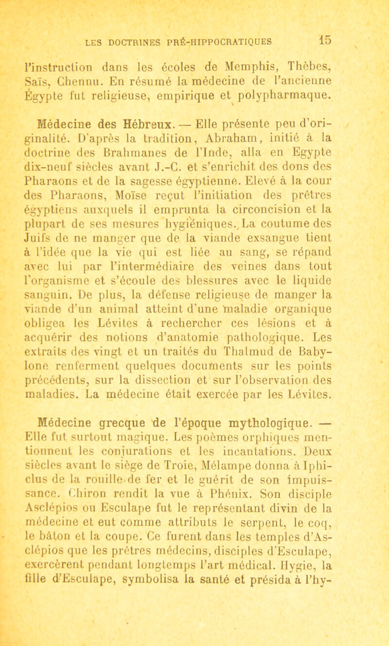 l’instruction dans les écoles de Memphis, Thèbes, Sais, Chennu. En résumé la médecine de l’ancienne Égypte fut religieuse, empirique et polypharmaque. Médecine des Hébreux. — Elle présente peu d’ori- ginalité. D'après la tradition, Abraham, initié à la doctrine des Brahmanes de l’Inde, alla en Egypte dix-neuf siècles avant J.-C. et s’enrichit des dons des Pharaons et de la sagesse égyptienne. Elevé à la cour des Pharaons, Moïse reçut l’initiation des prêtres égyptiens auxquels il emprunta la circoncision et la plupart de ses mesures hygiéniques., La coutume des Juifs de ne manger que de la viande exsangue tient à l’idée que la vie qui est liée au sang, se répand avec lui par l’intermédiaire des veines dans tout l’organisme et s’écoule des blessures avec le liquide sanguin. De plus, la défense religieuse de manger la viande d’un animal atteint d’une ïnaladie organique obligea les Lévites à rechercher ces lésions et à acquérir des notions d’anatomie pathologique. Les extraits des vingt et un traités du Thalmud de Baby- lone renferment quelques docufnents sur les points précédents, sur la dissection et sur l’observation des maladies. La médecine était exercée par les Lévites. Médecine grecque de l’époque mythologique. — Elle fut surtout magique. Les poèmes orphiques men- tionnent les conjurations et les incantations. Deux siècles avant le siège de Troie, Mélampe donna àlphi- clus de la rouille.de fer et le guérit de son impuis- sance. Chiron rendit la vue à Phénix. Son disciple Asclépios ou Esculape fut le représentant divin de la médecine et eut comme attributs le serpent, le coq, le bâton et la coupe. Ce furent dans les Lemples d’As- clépios que les prêtres médecins, disciples d’Esculape, exercèrent pendant longtemps l’art médical. Hygie, la fille d’Esculape, symbolisa la santé et présida à l’hy-