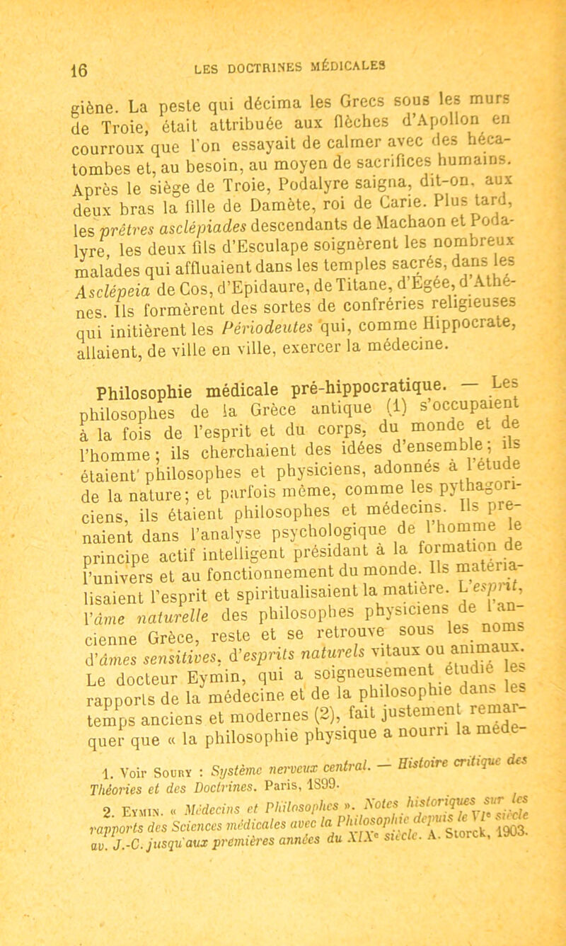 giène. La peste qui décima les Grecs sous les murs de Troie, était attribuée aux flèches d’Apollon en courroux que Ton essayait de calmer avec des héca- tombes et, au besoin, au moyen de sacrifices humains. Après le siège de Troie, Podalyre saigna, dit-on aux deux bras la fille de Damète, roi de Cane. Plus tard, les prêtres asclépiades descendants de Machaon et Poda- lyre les deux fils d’Esculape soignèrent les nombreux malades qui affluaient dans les temples sacrés, dans les Asclépeia de Cos, d’Epidaure, de Titane, d Egee,d Athè- nes. Us formèrent des sortes de confréries religieuses qui initièrent les Périodeutes qui, comme Hippocrate, allaient, de ville en ville, exercer la médecine. Philosophie médicale pré-hippocratique. — Le» philosophes de la Grèce antique (1) s'occupaient à la fois de l’esprit et du corps, du monde et de l’homme: ils cherchaient des idées d ensemble, 1 étaient'philosophes et physiciens, adonnes a etude de la nature; et parfois même, comme les pythagon ciens, ils étaient philosophes et médecins, ^flâ- naient dans l’analyse psychologique de 1 homme le principe actif intelligent présidant à la formation de Punivers et au fonctionnement du monde. Ils matéria- lisaient l’esprit et spiritualisaient la matière. L espnt, l’âme naturelle des philosophes physiciens de 1 an cienne Grèce, reste et se retrouve sous les noms d’âmes sensitives, d'esprits naturels vitaux ou animaux Le docteur Eymin, qui a soigneusement étudie e* rapports de la médecine et de la philosophie dam, es temps anciens et modernes (2), fait justemen remar- quer que « la philosophie physique a nourri la me 1. Voir Soury : Système nerveux central. — Histoire critique des Théories et des Doctrines. Paris, 1S99. 9 Eymin « Médecins et Philosophes ». Notes historique.s sur les du Science, nMicdle, duc la PMM, JJ.-C. jusqu'aux premières années du XIXe siècle. A. Storck, laoa