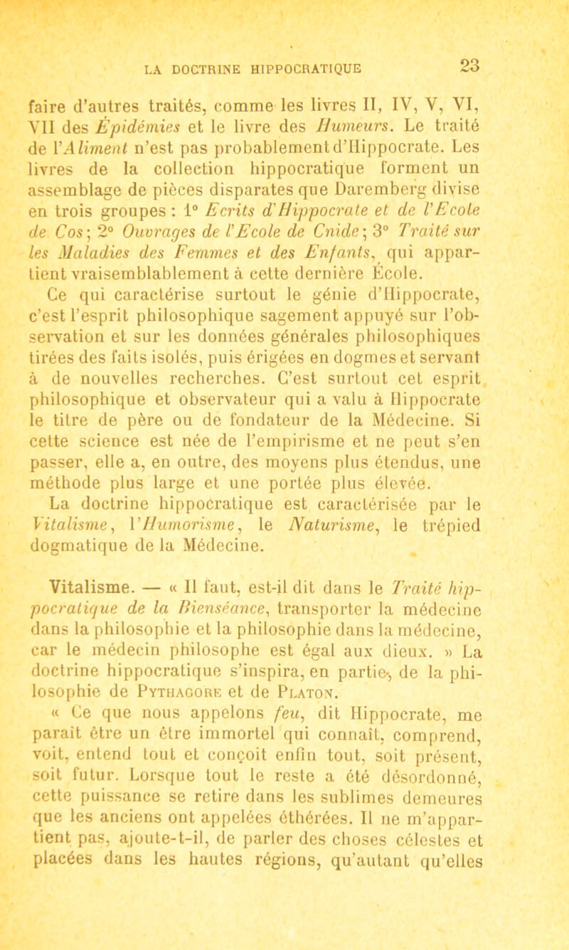 faire d’autres traités, comme les livres II, IV, V, VI, VII des Épidémies et le livre des Humeurs. Le traité de Y Aliment n’est pas probablement d’Hippocrate. Les livres de la collection hippocratique forment un assemblage de pièces disparates que Daremberg divise en trois groupes : 1° Ecrits d'Hippocrate et de l’Ecole de Cos ; 2° Ouvrages de l’Ecole de Cnide ; 3° Traité sur les Maladies des Femmes et des Enfants, qui appar- tient vraisemblablement à cette dernière École. Ce qui caractérise surtout le génie d’Hippocrate, c’est l’esprit philosophique sagement appuyé sur l’ob- servation et sur les données générales philosophiques tirées des faits isolés, puis érigées en dogmes et servant à de nouvelles recherches. C’est surtout cet esprit philosophique et observateur qui a valu à Hippocrate le titre de père ou de fondateur de la Médecine. Si cette science est née de l’empirisme et ne peut s’en passer, elle a, en outre, des moyens plus étendus, une méthode plus large et une portée plus élevée. La doctrine hippocratique est caractérisée par le Vitalisme, VHumorisme, le Naturisme, le trépied dogmatique de la Médecine. Vitalisme. — « Il faut, est-il dit dans le Traité hip- pocratique de la Bienséance, transporter la médecine dans la philosophie et la philosophie dans la médecine, car le médecin philosophe est égal aux dieux. » La doctrine hippocratique s’inspira, en partie-, de la phi- losophie de Pytiiagore et de Platon. « Ce que nous appelons feu, dit Hippocrate, me parait être un être immortel qui connaît, comprend, voit, entend tout et conçoit enfin tout, soit présent, soit futur. Lorsque tout le reste a été désordonné, cette puissance se retire dans les sublimes demeures que les anciens ont appelées éthérées. Il ne m’appar- tient pas, ajoute-t-il, de parler des choses célestes et placées dans les hautes régions, qu’autant qu’elles