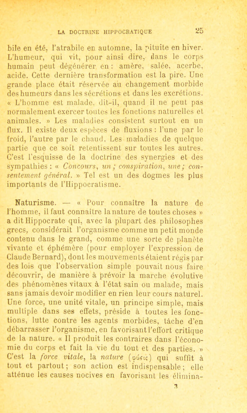 bile en été. l’atrabile en automne, la pituite en hiver. L’humeur, qui vit, pour ainsi dire, dans le corps humain peut dégénérer en : amère, salée, acerbe, acide. Celte dernière transformation est la pire. Une grande place était réservée au changement morbide des humeurs dans les sécrétions et dans les excrétions. « L’homme est malade, dit-il, quand il ne peut pas normalement exercer toutes les fonctions naturelles et animales. » Les maladies consistent surtout en un flux. Il existe deux espèces de fluxions : l’une par le froid, l’autre par le chaud. Les ma-ladies de quelque partie que ce soit retentissent sur toutes les autres. C’est l'esquisse de la doctrine des synergies et des sympathies: « Concours, un; conspiration, une; con- sentement général. » Tel est un des dogmes les plus importants de l’Hippocratisme. Naturisme. — « Pour connaître la nature de l’homme, il faut connaître la nature de toutes choses » a dit Hippocrate qui, avec la plupart des philosophes grecs, considérait l’organisme comme un petit monde contenu dans le grand, comme une sorte de planète vivante et éphémère (pour employer l’expression de Claude Bernard), dont les mouvements étaient régis par des lois que l’observation simple pouvait nous faire découvrir, de manière à prévoir la marche évolutive des phénomènes vitaux à l’état sain ou malade, mais sans jamais devoir modifier en rien leur cours naturel. Une force, une unité vitale, un principe simple, mais multiple dans ses effets, préside à toutes les fonc- tions, lutte contre les agents morbides, tâche d’en débarrasser l’organisme, en favorisant l’effort critique de la nature. « Il produit les contraires dans l’écono- mie du corps et fait la vie du tout et des parties. » C’est la force vitale, la nature (ouîiç) qui suffit à tout et partout; son action est indispensable; elle atténue les causes nocives en favorisant les élimina-