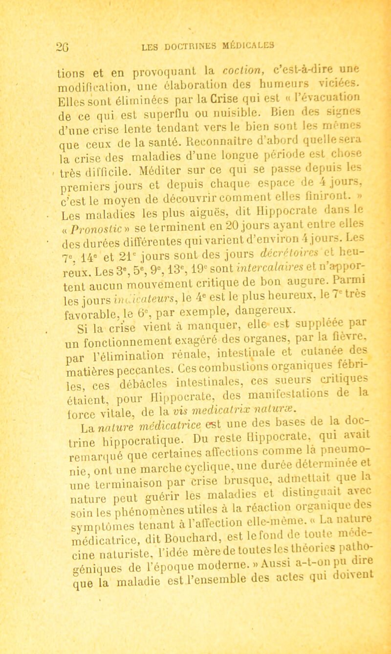 lions et en provoquant la coction, c’est-à-dire une modification, une élaboration des humeurs viciées. Elles sont éliminées par la Crise qui est « l’évacuation de ce qui est superflu ou nuisible. Bien des signes d’une crise lente tendant vers le bien sont les mêmes que ceux de la santé. Reconnaître d’abord quelle sera la crise des maladies d’une longue période est chose • très difficile. Méditer sur ce qui se passe depuis les premiers jours et depuis chaque espace de 4 jours, c’est le moyen de découvrir comment elles finiront. » Les maladies les plus aiguës, dit Hippocrate dans le « Pronostic» se terminent en 20 jours ayant entre elles des durées différentes qui varient d’environ 4 jours. Les 7e. 14e et 21e jours sont des jours décrétoires et heu- reux. Les 3e, 5e, 9e, 13e, 19e sont intercalaires et n’appor- tent aucun mouvement critique de bon augure. Parmi les jours indicateurs, le 4e est le plus heureux, le T très favorable, le 6e, par exemple, dangereux. Si la crise vient à manquer, elle est suppleee par un fonctionnement exagéré des organes, par la fievre, par l’élimination rénale, intestinale et cutanée des matières peccantes. Ces combustions organiques fébri- les ces débâcles intestinales, ces sueurs critiques étaient, pour Hippocrate, des manifestations de la iorce vitale, de la vis medicatnx naturæ. La. nature médicatrice est une des bases de la doc trine hippocratique. Du reste Hippocrate qui avait remarqué que certaines affections comme la pneumo- nie ont une marche cyclique, une durée determinee et une terminaison par crise brusque, admettait que la nature peut guérir les maladies et distinguait avec soin les phénomènes utiles à la réaction organique des symptômes tenant à l’affection elle-même. « La nature médicatrice, dit Bouchard, est le fond de toute méde- cine naturiste, l’idée mère de toutes les théories patho- géniques de l’époque moderne. «Aussi a-t-on pu dire que la maladie est l’ensemble des actes qui doivent