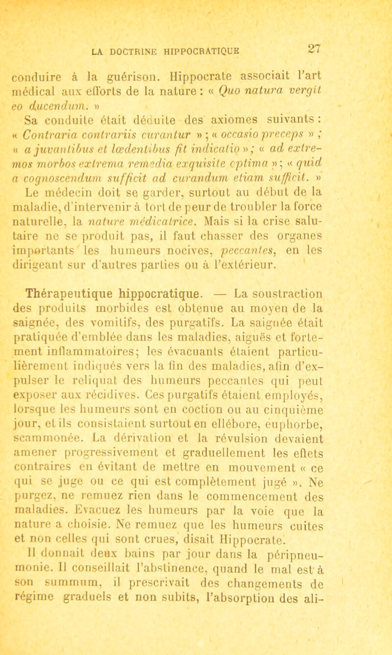 conduire à la guérison. Hippocrate associait l’art médical aux eiïorts de la nature : « Quo natura vergit eo dkucendum. » Sa conduite était déduite des axiomes suivants: « Contraria contrariis curantur » ; « occasio preceps » ; « a juvantibus et lœdentibus fit indication; « ad exire- mos niorbos ex tréma remédia exquisile cptima » ; >< quid a cognoscendum sufficit ad curandum etiam sufficit. » Le médecin doit se garder, surtout au début de la maladie, d'intervenir à tort de peur de troubler la force naturelle, la nature médicatrice. Mais si la crise salu- taire ne se produit pas, il faut chasser des organes importants les humeurs nocives, peccantes, en les dirigeant sur d’autres parties ou à l’extérieur. Thérapeutique hippocratique. — La soustraction des produits morbides est obtenue au moyen de la saignée, des vomitifs, des purgatifs. La saignée était pratiquée d’emblée dans les maladies, aiguës et forte- ment inflammatoires; les évacuants étaient particu- lièrement indiqués vers la fin des maladies, afin d’ex- pulser le reliquat des humeurs peccantes qui peut exposer aux récidives. Ces purgatifs étaient employés, lorsque les humeurs sont en coction ou au cinquième jour, et ils consistaient surtout en ellébore, euphorbe, scammonée. La dérivation et la révulsion devaient amener progressivement et graduellement les eflets contraires en évitant de mettre en mouvement « ce qui se juge ou ce qui est complètement jugé ». Ne purgez, ne remuez rien dans le commencement des maladies. Evacuez les humeurs par la voie que la nature a choisie. Ne remuez que les humeurs cuites et non celles qui sont crues, disait Hippocrate. Il donnait deux bains par jour dans la péripneu- monie. Il conseillait l’abstinence, quand le mal est à son summum, il prescrivait des changements de régime graduels et non subits, l’absorption des ali-