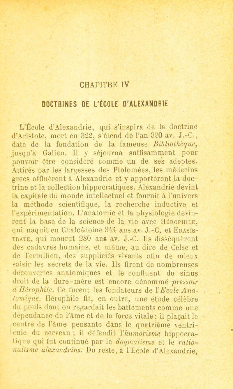 DOCTRINES DE L’ÉCOLE D’ALEXANDRIE L’École d’Alexandrie, qui s’inspira de la doctrine d’Aristote, mort en 322, s’étend de Tan 320 av. J.-C., date de la fondation de la fameuse Bibliothèque, jusqu’à Galien. Il y séjourna suffisamment pour pouvoir être considéré comme un de ses adeptes. Attirés par les largesses des Ptolomées, les médecins grecs affluèrent à Alexandrie et y apportèrent la doc- trine et la collection hippocratiques. Alexandrie devint la capitale du monde intellectuel et fournit à l’univers la méthode scientifique, la recherche inductive et l’expérimentation. L’anatomie et la physiologie devin- rent la base de la science de la vie avec Hérophile, qui naquit en Chalcédoine 344 ans av. J.-G, et Erasis- trate, qui mourut 280 ans av. J.-C. Ils disséquèrent des cadavres humains, et même, au dire de Celse et de Tertullien, des suppliciés vivants afin de mieux saisir les secrets de la vie. Ils firent de nombreuses découvertes anatomiques et le confluent du sinus droit de la dure-mère est encore dénommé pressoir cl' Hérophile. Ce furent les fondateurs de Y Ecole Ana- tomique. Hérophile fit, en outre, une étude célèbre du pouls dont on regardait les battements comme une dépendance de l’âme et de la force vitale ; il plaçait le centre de Tâme pensante dans le quatrième ventri- cule du cerveau; il défendit l'humorisme hippocra- tique qui fut continué par le dogmatisme et le ratio- nalisme alexandrins. Du reste, à l'Ecole d’Alexandrie,