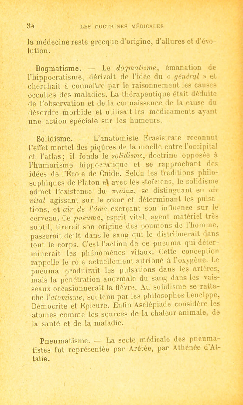 la médecine reste grecque d’origine, d’allures et d’évo- lution. Dogmatisme. — Le dogmatisme, émanation de l’hippocratisme, dérivait de l’idée du « général » et cherchait à connaître par le raisonnement les causes occultes des maladies. La thérapeutique était déduite de l’observation et de la connaissance de la cause du désordre morbide et utilisait, les médicaments ayant une action spéciale sur les humeurs. Solidisme. — L’anatomiste Erasislrate reconnut l’effet mortel des piqûres de la moelle entre l’occipital et l’atlas; il fonda le solidisme, doctrine opposée à l’humorisme hippocratique et se rapprochant des idées de l’École de Cnide. Selon les traditions philo- sophiques de Platon et avec les stoïciens, le solidisme admet l’existence du Ttveüp.a, se distinguant en air vital agissant sur le cœur et déterminant les pulsa- tions, et air de famé, exerçant son influence sur le cerveau. Ce pneuma, esprit vital, agent matériel très subtil, tirerait son origine des poumons de l'homme, passerait de là dans le sang qui le distribuerait dans tout le corps. C’est l’action de ce pneuma qui déter- minerait les phénomènes vitaux. Celte conception rappelle le rôle actuellement attribué à 1 oxygène. Le pneuma produirait les pulsations dans les altères, mais la pénétration anormale du sang dans les vais- seaux occasionnerait la fièvre. Au solidisme se ratta- che Y atomisme, soutenu par les philosophes Lcucippe, Démocrite et Epicure. Enfin Asclépiade considère les atomes comme les sources de la chaleur animale, de la santé et de la maladie. Pneumatisme. — La secte médicale des pneuma- tistes fut représentée par Arétée, par Athénée d At- talie.