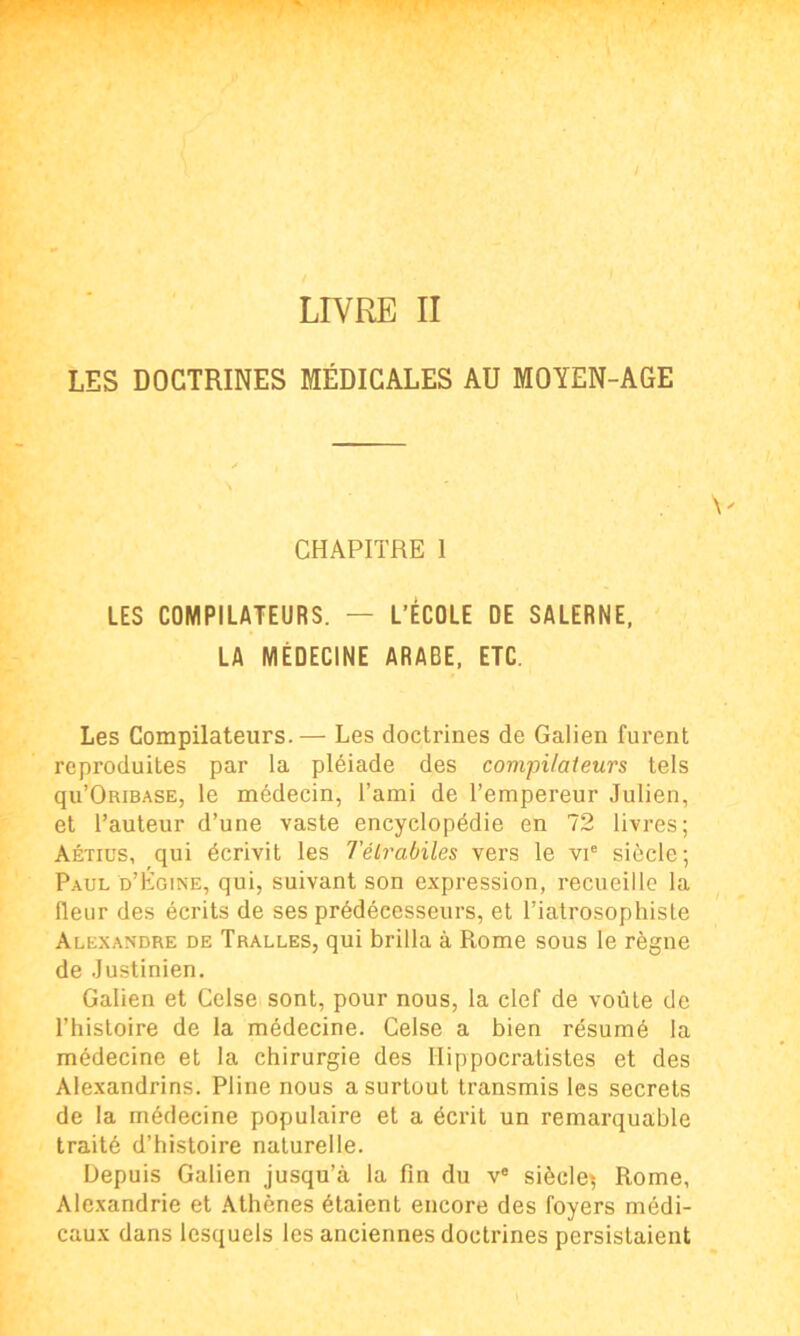 LIVRE II LES DOCTRINES MÉDICALES AU MOYEN-AGE CHAPITRE 1 LES COMPILATEURS. — L’ÉCOLE DE SALERNE, LA MÉDECINE ARABE, ETC. Les Compilateurs.— Les doctrines de Galien furent reproduites par la pléiade des compilateurs tels qu’ORiBASE, le médecin, l’ami de l’empereur Julien, et l’auteur d’une vaste encyclopédie en 72 livres; Aétius, qui écrivit les Télrabiles vers le vie siècle; Paul d’Égine, qui, suivant son expression, recueille la fleur des écrits de ses prédécesseurs, et Tiatrosophiste Alexandre de Tralles, qui brilla à Rome sous le règne de Justinien. Galien et Celse sont, pour nous, la clef de voûte de l’histoire de la médecine. Celse a bien résumé la médecine et la chirurgie des Hippocratistes et des Alexandrins. Pline nous a surtout transmis les secrets de la médecine populaire et a écrit un remarquable traité d’histoire naturelle. Depuis Galien jusqu’à la fin du ve siècle^ Rome, Alexandrie et Athènes étaient encore des foyers médi- caux dans lesquels les anciennes doctrines persistaient