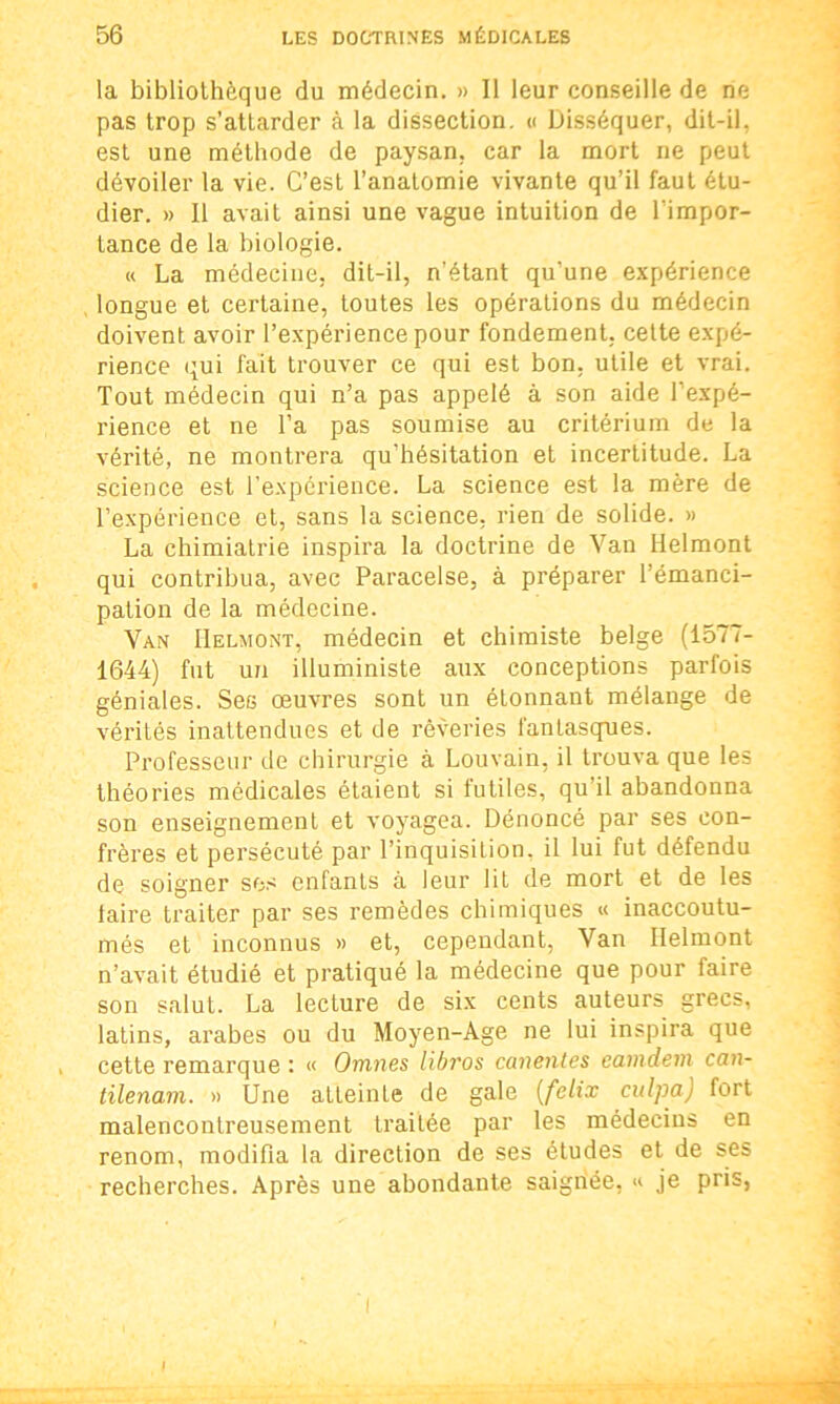 la bibliothèque du médecin. » Il leur conseille de ne pas trop s’attarder à la dissection. « Disséquer, dit-il, est une méthode de paysan, car la mort ne peut dévoiler la vie. C’est l’anatomie vivante qu’il faut étu- dier. » Il avait ainsi une vague intuition de l'impor- tance de la biologie. « La médecine, dit-il, n'étant qu’une expérience longue et certaine, toutes les opérations du médecin doivent avoir l’expérience pour fondement, cette expé- rience qui fait trouver ce qui est bon, utile et vrai. Tout médecin qui n’a pas appelé à son aide l’expé- rience et ne l’a pas soumise au critérium de la vérité, ne montrera qu’hésitation et incertitude. La science est l’expérience. La science est la mère de l’expérience et, sans la science, rien de solide. » La chimiatrie inspira la doctrine de Van Helmont qui contribua, avec Paracelse, à préparer l’émanci- pation de la médecine. Van IIelmont, médecin et chimiste belge (1577- 1644) fut un illuministe aux conceptions parfois géniales. Ses œuvres sont un étonnant mélange de vérités inattendues et de rêveries fantasques. Professeur de chirurgie à Louvain, il trouva que les théories médicales étaient si futiles, qu’il abandonna son enseignement et voyagea. Dénoncé par ses con- frères et persécuté par l’inquisition, il lui fut défendu de soigner ses enfants à leur lit de mort et de les laire traiter par ses remèdes chimiques « inaccoutu- més et inconnus » et, cependant, Van IIelmont n’avait étudié et pratiqué la médecine que pour faire son salut. La lecture de six cents auteurs grecs, latins, arabes ou du Moyen-Age ne lui inspira que cette remarque : « Omnes libros canentes eamdem can- tilenam. » Une aLLeinte de gale (felix culpa) fort malencontreusement traitée par les médecins en renom, modifia la direction de ses études et de ses recherches. Après une abondante saignée, « je pris, I