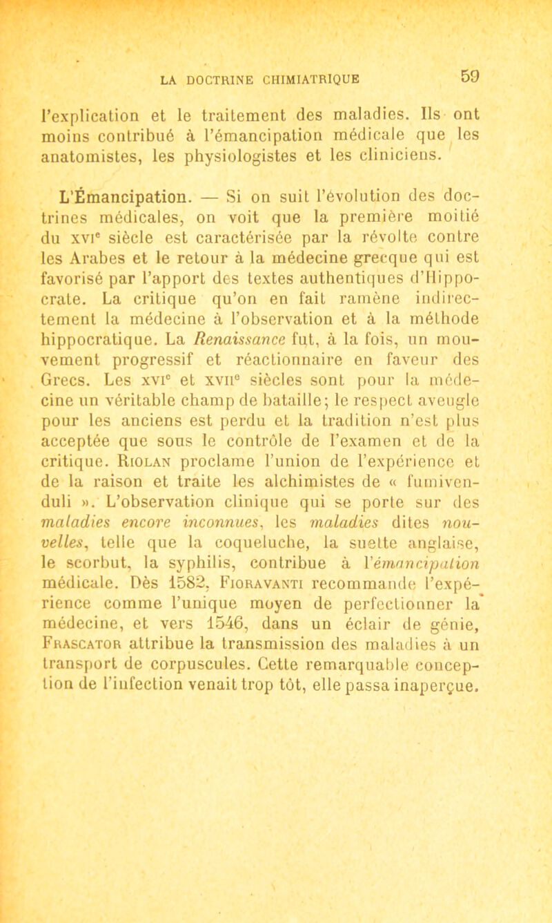 l’explication et le traitement des maladies. Us ont moins contribué à l’émancipation médicale que les anatomistes, les physiologistes et les cliniciens. L’Émancipation. — Si on suit l’évolution des doc- trines médicales, on voit que la première moitié du xvie siècle est caractérisée par la révolte contre les Arabes et le retour à la médecine grecque qui est favorisé par l’apport des textes authentiques d’Hippo- crate. La critique qu’on en fait ramène indirec- tement la médecine à l’observation et à la méthode hippocratique. La Renaissance fut, à la fois, un mou- vement progressif et réactionnaire en faveur des Grecs. Les xvi° et xvne siècles sont pour la méde- cine un véritable champ de bataille; le respecL aveugle pour les anciens est perdu et la tradition n’est plus acceptée que sous le contrôle de l’examen et de la critique. Riolan proclame l’union de l’expérience et de la raison et traite les alchimistes de « fumiven- duli ». L’observation clinique qui se porte sur des maladies encore inconnues, les maladies dites nou- velles, telle que la coqueluche, la suelte anglaise, le scorbut, la syphilis, contribue à l'émancipation médicale. Dès 1582, Fjoravanti recommande l’expé- rience comme l’unique moyen de perfectionner la' médecine, et vers 1546, dans un éclair de génie, Frascator attribue la transmission des maladies à un transport de corpuscules. Cette remarquable concep- tion de l’infection venait trop tôt, elle passa inaperçue.