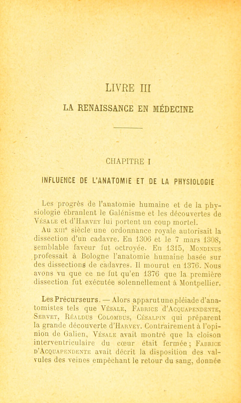 LA RENAISSANCE EN MÉDECINE CHAPITRE I INFLUENCE DE L’ANATOMIE ET DE LA PHYSIOLOGIE Les progrès de l’anatomie humaine et de la phy- siologie ébranlent le Galénisme et les découvertes de Vésale et d’HARVEY lui portent un coup mortel. Au xme siècle une ordonnance royale autorisait la dissection d’un cadavre. En 1306 et le 7 mars 1308, semblable faveur fut octroyée. En 1315, Moxdixus professait à Bologne l’anatomie humaine basée sur des dissections de cadavres. II mourut en 1376. Nous avons vu que ce ne fut qu’en 1376 que la première dissection fut exécutée solennellement à Montpellier. Les Précurseurs. — Alors apparutune pléiade d’ana- tomistes tels que Yésale, Fabrice d’AcQUAPEXDEXTE, Servet, Réaldus Colombus, Césalpix qui préparent la grande découverte d’HARVEY. Contrairement à l’opi- nion de Galien, Vésale avait montré que la cloison interventriculaire du cœur était fermée; Fabrice d’Acquapexdente avait décrit la disposition des val- vules des veines empêchant le retour du sang, donnée