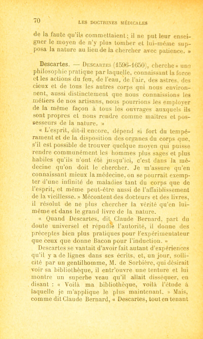 de la faute qu’ils commettaient5 il ne put leur ensei- gner le moyen de n’y plus tomber et lui-même sup- posa la nature au lieu de la chercher avec patience. » Descartes. — Descartes (1596-1650), cherche» une philosophie pratique par laquelle, connaissant la force et les actions du leu, de l’eau, de l’air, des astres, des cieux et de tous les autres corps qui nous environ- nent, aussi distinctement que nous connaissions les métiers de nos artisans, nous pourrions les employer de la même façon à tous les ouvrages auxquels ils sont propres et nous rendre comme maitres et pos- sesseurs de la nature. » « L esprit, dit-il encore, dépend si fort du tempé- rament et de la disposition des organes du corps que, s il est possible de trouver quelque moyen qui puisse rendre communément les hommes plus sages et plus habiles qu’ils n’ont été jusqu’ici, c’est dans la mé- decine qu’on doit le chercher. Je m’assure qu’en connaissant mieux la médecine, on se pourrait exemp- ter d’une infinité de maladies tant du corps que de l’esprit, et même peut-être aussi de l'affaiblissement de la vieillesse. » Mécontent des docteurs et des livres, il résolut de ne plus chercher la vérité qu’en lui- même et dans le grand livre de la nature. « Quand Descartes, dit^ Claude Bernard, part du doute universel et répudié l’autorité, il donne des préceptes bien plus pratiques pour l’expérimentateur que ceux que donne Bacon pour l’induction. » Descartes se vantait d’avoir fait autant d’expériences qu’il y a de lignes dans ses écrits, et, un jour, solli- cité par un gentilhomme, M. de Sorbière, qui désirait voir sa bibliothèque, il entr’ouvre une tenture et lui montre un superbe veau qu’il allait disséquer, en disant : « Voilà ma bibliothèque, voilà l’étude à laquelle je m’applique le plus maintenant. » Mais, comme dit Claude Bernard, « Descartes, tout en tenant