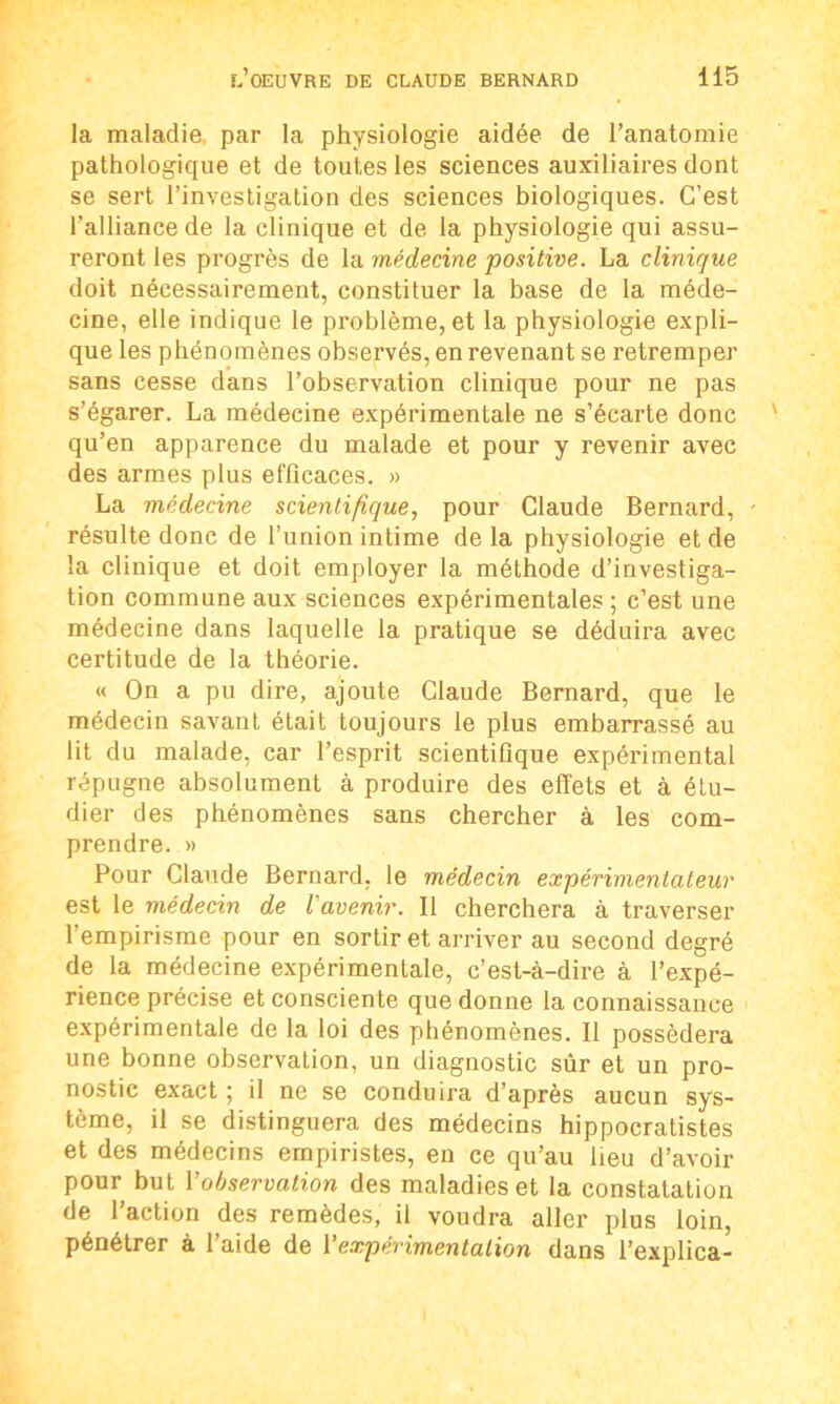 la maladie par la physiologie aidée de l’anatomie pathologique et de toutes les sciences auxiliaires dont se sert l’investigation des sciences biologiques. C’est l'alliance de la clinique et de la physiologie qui assu- reront les progrès de la médecine positive. La clinique doit nécessairement, constituer la base de la méde- cine, elle indique le problème, et la physiologie expli- que les phénomènes observés, en revenant se retremper sans cesse dans l’observation clinique pour ne pas s’égarer. La médecine expérimentale ne s’écarte donc qu’en apparence du malade et pour y revenir avec des armes plus efficaces. » La médecine scientifique, pour Claude Bernard, - résulte donc de l’union intime delà physiologie et de la clinique et doit employer la méthode d’investiga- tion commune aux sciences expérimentales ; c’est une médecine dans laquelle la pratique se déduira avec certitude de la théorie. « On a pu dire, ajoute Claude Bernard, que le médecin savant était toujours le plus embarrassé au lit du malade, car l’esprit scientifique expérimental répugne absolument à produire des effets et à étu- dier des phénomènes sans chercher à les com- prendre. » Pour Claude Bernard, le médecin expérimentateur est le médecin de l'avenir. Il cherchera à traverser l’empirisme pour en sortir et arriver au second degré de la médecine expérimentale, c’est-à-dire à l’expé- rience précise et consciente que donne la connaissance expérimentale de la loi des phénomènes. Il possédera une bonne observation, un diagnostic sûr et un pro- nostic exact ; il ne se conduira d’après aucun sys- tème, il se distinguera des médecins hippocratistes et des médecins empiristes, en ce qu’au lieu d’avoir pour but Y observation des maladies et la constatation de l’action des remèdes, il voudra aller plus loin, pénétrer à l’aide de Y expérimentation dans l’explica-