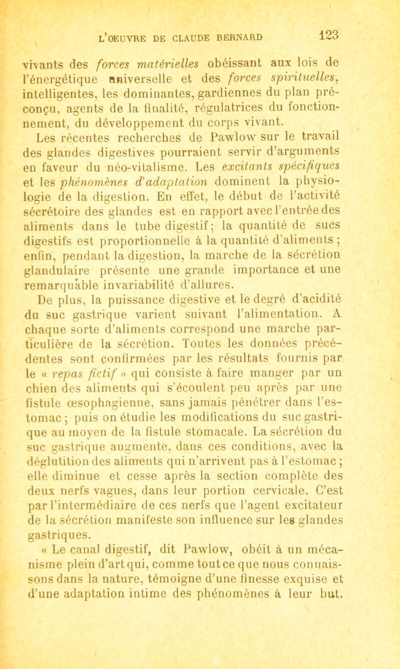 vivants des forces matérielles obéissant aux lois de l’énergétique universelle et des forces spirituelles, intelligentes, les dominantes, gardiennes du plan pré- conçu, agents de la finalité, régulatrices du fonction- nement, du développement du corps vivant. Les récentes recherches de Pawlow sur le travail des glandes digestives pourraient servir d’arguments en faveur du néo-vitalisme. Les excitants spécifiques et les phénomènes d’adaptation dominent la physio- logie de la digestion. En effet, le début de l’activité sécrétoire des glandes est en rapport avec l’entrée des aliments dans le tube digestif ; la quantité de sucs digestifs est proportionnelle à la quantité d’aliments ; enfin, pendant la digestion, la marche de la sécrétion glandulaire présente une grande importance et une remarquable invariabilité d’allures. De plus, la puissance digestive et le degré d’acidité du suc gastrique varient suivant l’alimentation. A chaque sorte d’aliments correspond une marche par- ticulière de la sécrétion. Toutes les données précé- dentes sont confirmées par les résultats fournis par le « repas fictif » qui consiste à faire manger par un chien des aliments qui s’écoulent peu après par une fistule œsophagienne, sans jamais pénétrer dans l’es- tomac ; puis on étudie les modifications du suc gastri- que au moyen de la fistule stomacale. La sécrétion du suc gastrique augmente, dans ces conditions, avec la déglutition des aliments qui n’arrivent pas à l’estomac ; elle diminue et cesse après la section complète des deux nerfs vagues, dans leur portion cervicale. C’est par l’intermédiaire de ces nerfs que l’agent excitateur de la sécrétion manifeste son influence sur les glandes gastriques. « Le canal digestif, dit Pawlow, obéit à un méca- nisme plein d’art qui, comme tout ce que nous connais- sons dans la nature, témoigne d’une finesse exquise et d’une adaptation intime des phénomènes à leur but.