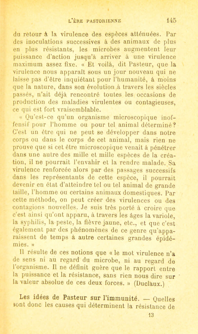 du retour à la virulence des espèces atténuées. Par des inoculations successives à des animaux de plus en plus résistants, les microbes augmentent leur puissance d’action jusqu’à arriver à une virulence maximum assez fixe. « Et voilà, dit Pasteur, que la virulence nous apparaît sous un jour nouveau qui ne laisse pas d’être inquiétant pour l’humanité, à moins que la nature, dans son évolution à travers les siècles passés, n’ait déjà rencontré toutes les occasions de production des maladies virulentes ou contagieuses, ce qui est fort vraisemblable. « Qu’est-ce qu’un organisme microscopique inof- fensif pour l’homme ou pour tel animal déterminé? C’est un être qui ne peut se développer dans notre corps ou dans le corps de cet animal, mais rien ne prouve que si cet être microscopique venait à pénétrer dans une autre des mille et mille espèces de la créa- tion, il ne pourrait l’envahir et la rendre malade. Sa virulence renforcée alors par des passages successifs dans les représentants de cette espèce, il pourrait devenir en état d’atteindre tel ou tel animal de grande taille, l’homme ou certains animaux domestiques. Par cette méthode, on peut créer des virulences ou des contagions nouvelles. Je suis très porté à croire que c’est ainsi qu’ont apparu, à travers les âges la variole, la syphilis, la peste, la fièvre jaune, etc., et que c’est également par des phénomènes de ce genre qu’appa- raissent de temps à autre certaines grandes épidé- mies. » Il résulte de ces notions que « le mot virulence n’a de sens ni au regard du microbe, ni au regard de 1 organisme. II ne définit guère que le rapport entre la puissance et la résistance, sans rien nous dire sur la valeur absolue de ces deux forces. » (Duclaux.) Les idées de Pasteur sur l'immunité. — Quelles sont donc les causes qui déterminent la résistance de 13