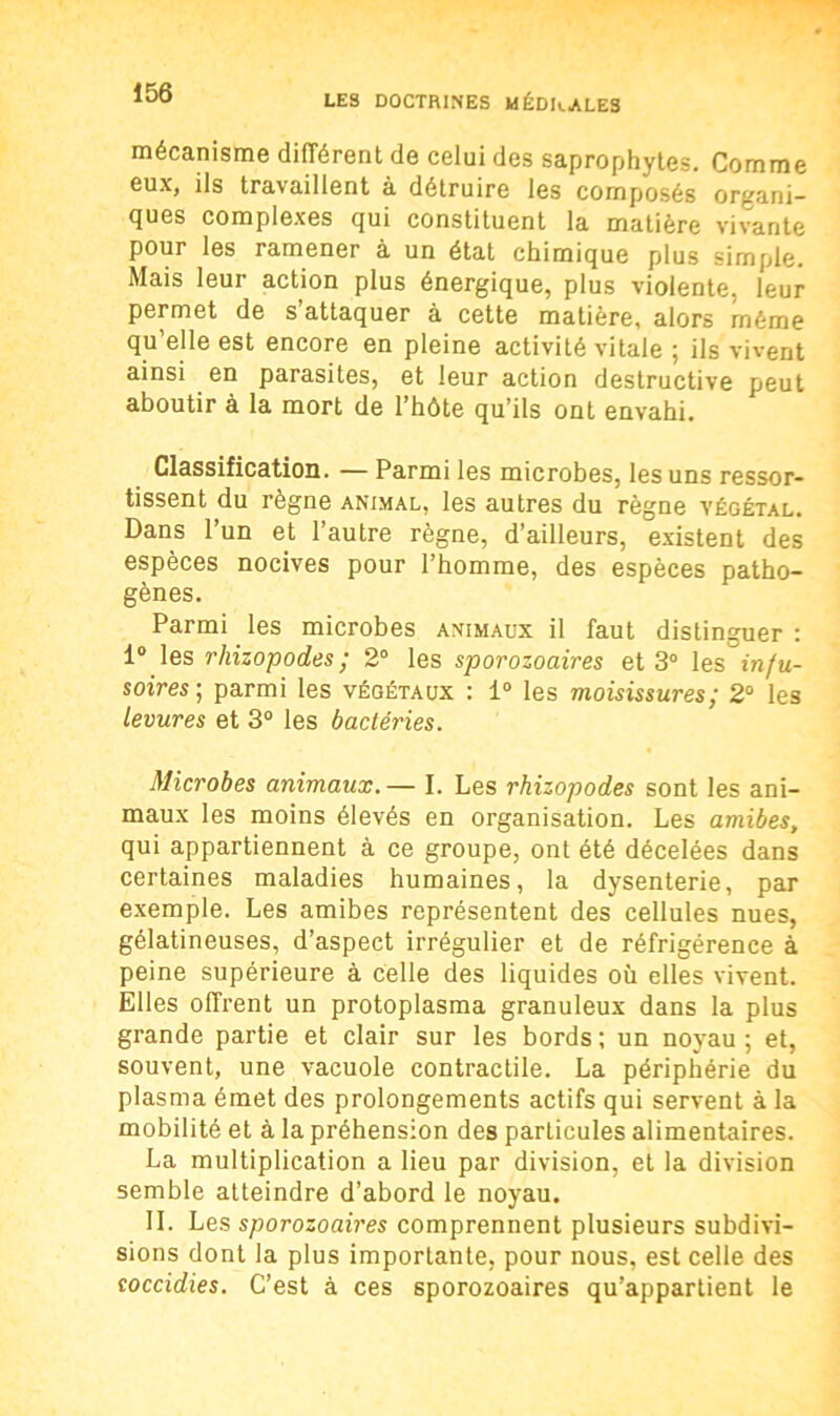 mécanisme différent de celui des saprophytes. Comme eux, ils travaillent à détruire les composés organi- ques complexes qui constituent la matière vivante pour les ramener à un état chimique plus simple. Mais leur action plus énergique, plus violente, leur permet de s’attaquer à cette matière, alors même qu’elle est encore en pleine activité vitale ; ils vivent ainsi en parasites, et leur action destructive peut aboutir à la mort de l’hôte qu’ils ont envahi. Classification. — Parmi les microbes, les uns ressor- tissent du règne animal, les autres du règne végétal. Dans l’un et l’autre règne, d’ailleurs, existent des espèces nocives pour l’homme, des espèces patho- gènes. Parmi les microbes animaux il faut distinguer : 1° les rhizopodes ; 2° les sporozoaires et 3° les infu- soires:; parmi les végétaux : 1° les moisissures; 2° les levures et 3° les bactéries. Microbes animaux. — I. Les rhizopodes sont les ani- maux les moins élevés en organisation. Les amibes, qui appartiennent à ce groupe, ont été décelées dans certaines maladies humaines, la dysenterie, par exemple. Les amibes représentent des cellules nues, gélatineuses, d’aspect irrégulier et de réfrigérence à peine supérieure à celle des liquides où elles vivent. Elles offrent un protoplasma granuleux dans la plus grande partie et clair sur les bords ; un noyau ; et, souvent, une vacuole contractile. La périphérie du plasma émet des prolongements actifs qui servent à la mobilité et à la préhension des particules alimentaires. La multiplication a lieu par division, et la division semble atteindre d’abord le noyau. II. Les sporozoaires comprennent plusieurs subdivi- sions dont la plus importante, pour nous, est celle des coccidies. C’est à ces sporozoaires qu’appartient le