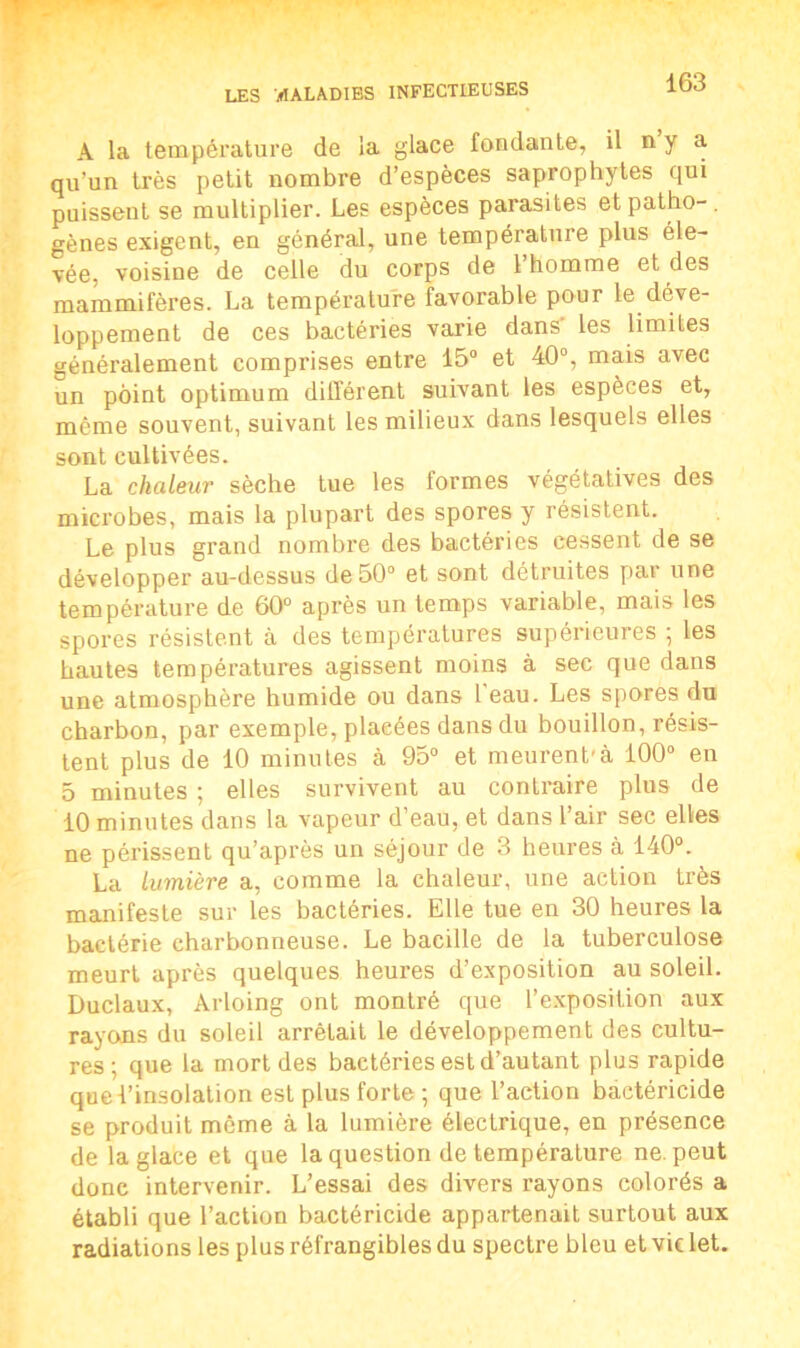 A la température de la glace fondante, il n y a qu’un très petit nombre d’espèces saprophytes qui puissent se multiplier. Les espèces parasites etpatho-, gènes exigent, en général, une température plus éle- vée, voisine de celle du corps de l’homme et des mammifères. La température favorable pour le déve- loppement de ces bactéries varie dans' les limites généralement comprises entre 15° et 40°, mais avec un point optimum différent suivant les espèces et, même souvent, suivant les milieux dans lesquels elles sont cultivées. La chaleur sèche tue les formes végétatives des microbes, mais la plupart des spores y résistent. Le plus grand nombre des bactéries cessent de se développer au-dessus de 50° et sont détruites par une température de 60° après un temps variable, mais les spores résistent à des températures supérieures ; les hautes températures agissent moins à sec que dans une atmosphère humide ou dans l’eau. Les spores du charbon, par exemple, placées dans du bouillon, résis- tent plus de 10 minutes à 95° et meurent’à 100° en 5 minutes ; elles survivent au contraire plus de 10 minutes dans la vapeur d’eau, et dans l’air sec elles ne périssent qu’après un séjour de 3 heures à 140°. La lumière a, comme la chaleur, une action très manifeste sur les bactéries. Elle tue en 30 heures la bactérie charbonneuse. Le bacille de la tuberculose meurt après quelques heures d’exposition au soleil. Duclaux, Arloing ont montré que l’exposition aux rayons du soleil arrêtait le développement des cultu- res ; que la mort des bactéries est d’autant plus rapide que l’insolation est plus forte -, que l’action bactéricide se produit môme à la lumière électrique, en présence de la glace et que la question de température ne. peut donc intervenir. L’essai des divers rayons colorés a établi que l’action bactéricide appartenait surtout aux radiations les plusréfrangiblesdu spectre bleu etvielet.