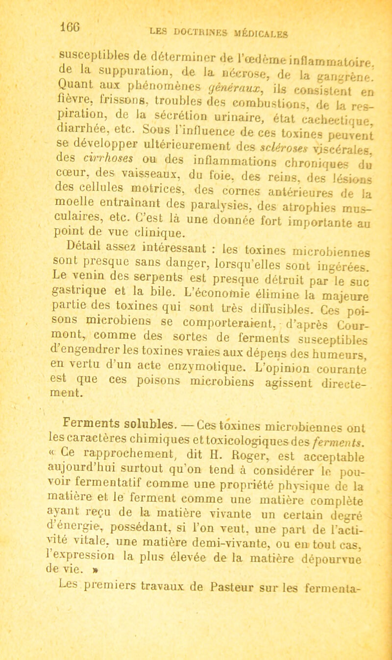 IGG LES DOCTRINES MÉDICALES susceptibles de déterminer de l’œdème inflammatoire de la suppuration, de la nécrose, de la gangrène! Quant aux phénomènes généraux, ils consistent en lièvre, frissons, troubles des combustions, de la res- piration, de la sécrétion urinaire, état cachectique îarrhée, etc. Sous 1 influence de ces toxines peuvent se développer ultérieurement des scléroses vjscérale= des cirrhoses ou des inflammations chroniques du cœur, des vaisseaux, du foie, des reins, des lésions des cellules motrices, des cornes antérieures de la moelle entraînant des paralysies, des atrophies mus- culaires, etc. C’est là une donnée fort importante au point de vue clinique. Détail assez intéressant : les toxines microbiennes sont presque sans danger, lorsqu'elles sont ingérées. Le venin des serpents est presque détruit par le suc gastiique et la bile. L’éconofnie élimine la majeure partie des toxines qui sont très diffusibles. Ces poi- sons microbiens se comporteraient, d’après Cour- mont, comme des sortes de ferments susceptibles d’engendrer les toxines vraies aux dépens des humeurs, en vei tu d un acte enzymotique. L’opinion courante est que ces poisons microbiens agissent directe- ment. Ferments solubles. —Ces toxines microbiennes ont les caractères chimiques ettoxicologiquesdes ferments. « Ce lapprochement, dit H. Roger, est acceptable aujourd hui surtout qu on tend à considérer le pou- 'oi1 fermentatif comme une propriété physique de la matière et le ferment comme une matière complète ayant reçu de la matière vivante un certain degré d’énergie, possédant, si l’on veut, une part de l’acti- vité vitale, une matière demi-vivante, ou en tout cas. 1 expression la plus élevée de la matière dépourvue de vie. » Les premiers travaux de Pasteur sur les fermenta-