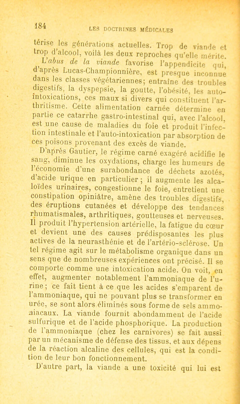 LES DOCTRINES MÉDICALES térise les généralions actuelles. Trop de viande et trop d’alcool, voilà les deux reproches qu’elle mérite. L’cibus de la viande favorise l’appendicite qui d apres Lucas-Championnière, est presque inconnue dans les classes végétariennes; entraîne des troubles digestifs, la dyspepsie, la goutte, l’obésité, les aulo- intoxications, ces maux si divers qui constituent l'ar- thritisme. Cette alimentation carnée détermine en partie ce catarrhe gastro-intestinal qui, avec l’alcool, est une cause de maladies du foie et produit l’infec- tion intestinale et l’auto-intoxication par absorption de ces poisons provenant des excès de viande. D’après Gautier, le régime carné exagéré acidifie le sang, diminue les oxydations, charge les humeurs de l’économie d'une surabondance de déchets azotés d’acide urique en particulier ; il augmente les alca- loïdes urinaires, congestionne le foie, entretient une constipation opiniâtre, amène des troubles digestifs, des éruptions cutanées et développe des tendances rhumatismales, arthritiques, goutteuses et nerveuses. Il produit l’hypertension artérielle, la fatigue du cœur et devient une des causes prédisposantes les plus actives de la neurasthénie et de l’artério-selérose. Un tel régime agit sur le métabolisme organique dans un sens que de nombreuses expériences ont précisé. Il se comporte comme une intoxication acide. On voit, en effet, augmenter notablement l’ammoniaque deVu- rine ; ce fait tient à ce que les acides s’emparent de l’ammoniaque, qui ne pouvant plus se transformer en urée, se sont alors éliminés sous forme de sels ammo- niacaux. La viande fournit abondamment de l’acide sulfurique et de l’acide phosphorique. La production de l'ammoniaque (chez les carnivores) se fait aussi par un mécanisme de défense des tissus, et aux dépens de la réaction alcaline des cellules, qui est la condi- tion de leur bon fonctionnement. D autre part, la viande a une toxicité qui lui est