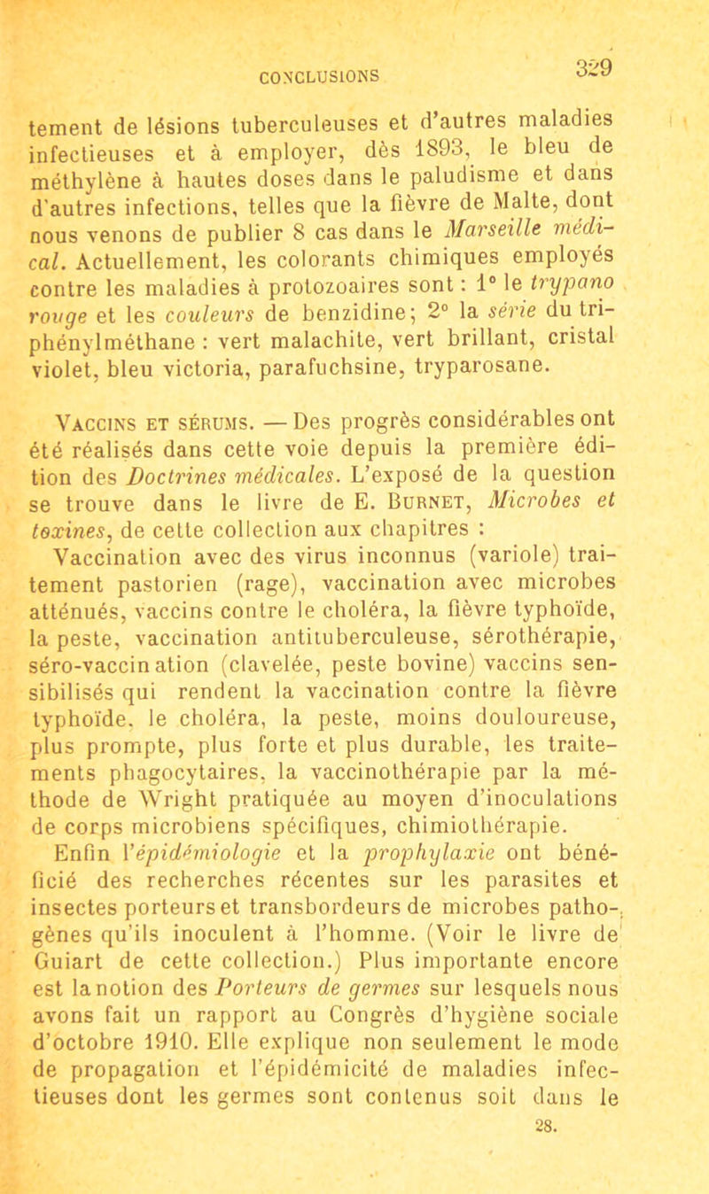 tement de lésions tuberculeuses et d autres maladies infectieuses et à employer, dès 1893, le bleu de méthylène à hautes doses dans le paludisme et dans d’autres infections, telles que la fièvre de Malte, dont nous venons de publier 8 cas dans le Marseille médi- cal. Actuellement, les colorants chimiques employés contre les maladies à protozoaires sont : 1° le trypano ronge et les couleurs de benzidine; 2° la série du tri— phénylméthane : vert malachite, vert brillant, cristal violet, bleu Victoria, parafuchsine, tryparosane. Vaccins et sérums. — Des progrès considérables ont été réalisés dans cette voie depuis la première édi- tion des Doctrines médicales. L’exposé de la question se trouve dans le livre de E. Burnet, Microbes et toxines, de cette collection aux chapitres : Vaccination avec des virus inconnus (variole) trai- tement pastorien (rage), vaccination avec microbes atténués, vaccins contre le choléra, la fièvre typhoïde, la peste, vaccination antituberculeuse, sérothérapie, séro-vaccin ation (clavelée, peste bovine) vaccins sen- sibilisés qui rendent la vaccination contre la fièvre typhoïde, le choléra, la peste, moins douloureuse, plus prompte, plus forte et plus durable, les traite- ments phagocytaires, la vaccinothérapie par la mé- thode de Wright pratiquée au moyen d’inoculations de corps microbiens spécifiques, chimiothérapie. Enfin Y épidémiologie et la prophylaxie ont béné- ficié des recherches récentes sur les parasites et insectes porteurs et transbordeurs de microbes patho-. gènes qu’ils inoculent à l’homme. (Voir le livre de' Guiart de cette collection.) Plus importante encore est la notion des Porteurs de germes sur lesquels nous avons fait un rapport au Congrès d’hygiène sociale d’octobre 1910. Elle explique non seulement le mode de propagation et l’épidémicité de maladies infec- tieuses dont les germes sont contenus soit dans le 28.