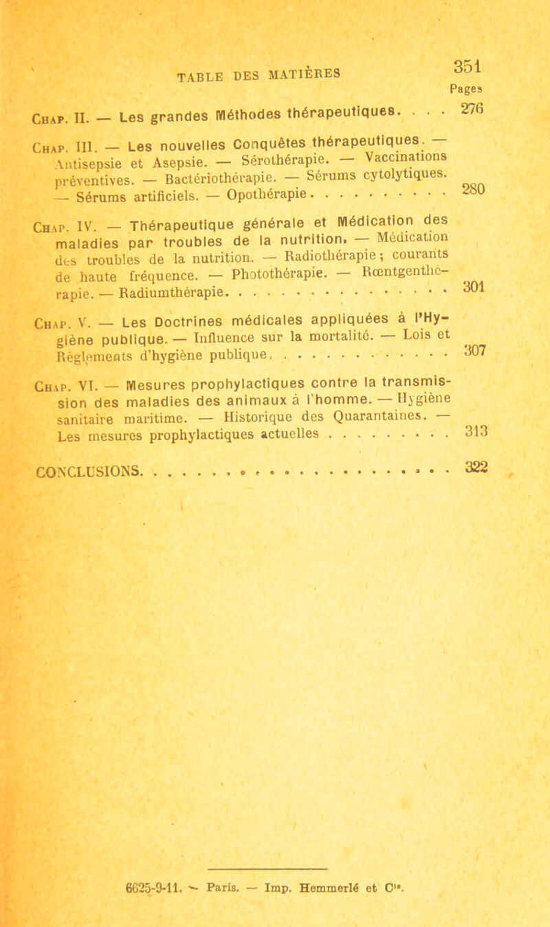 Pages . 276 Chap. IL — Les grandes méthodes thérapeutiques. Chap. III. — Les nouvelles Conquêtes thérapeutiques. — Antisepsie et Asepsie. — Sérothérapie. Vaccinations préventives. — Bactériothérapie. — Sérums cytolytiques. — Sérums artificiels. — Opothérapie Chap. IV. — Thérapeutique générale et médication des maladies par troubles de la nutrition. — Médication des troubles de la nutrition. — Radiothérapie ; courants de haute fréquence. — Photothérapie. Rœntgenthc- rapie. — Radiumthérapie ^01 Chap. V. — Les Doctrines médicales appliquées à l’Hy- giène publique. — Influence sur la mortalité. — Lois et Règlements d’hygiène publique 607 Chap. VI. — mesures prophylactiques contre la transmis- sion des maladies des animaux à l'homme. — Hygiène sanitaire maritime. — Historique des Quarantaines. — Les mesures prophylactiques actuelles CONCLUSIONS. 322 6625-9-11. ■— Paris. — lmp. Hemmerlé et C'°.