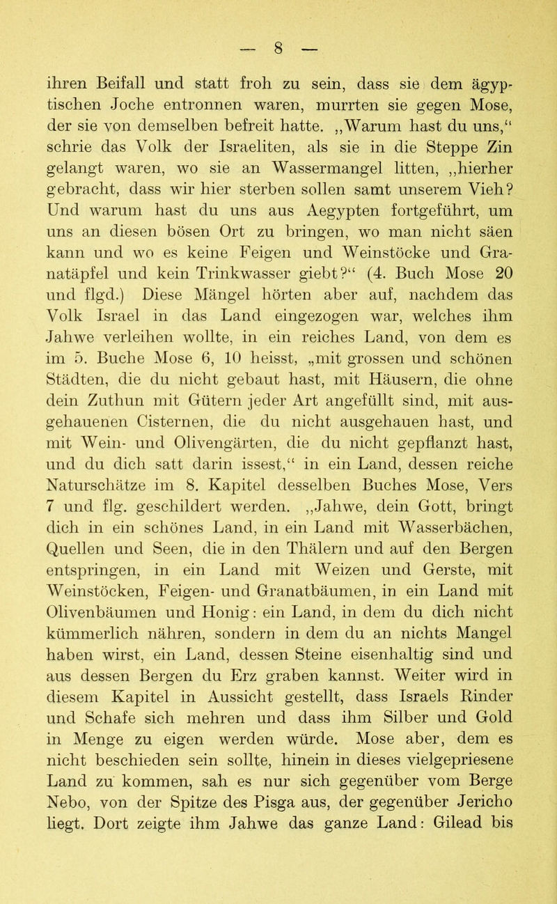 ihren Beifall und statt froh zu sein, dass sie dem ägyp- tischen Joche entronnen waren, murrten sie gegen Mose, der sie von demselben befreit hatte. ,,Warum hast du uns,“ schrie das Volk der Israeliten, als sie in die Steppe Zin gelangt waren, wo sie an Wassermangel litten, ,,hierher gebracht, dass wir hier sterben sollen samt unserem Vieh? Und warum hast du uns aus Aegypten fortgeführt, um uns an diesen bösen Ort zu bringen, wo man nicht säen kann und wo es keine Feigen und Weinstöcke und Gra- natäpfel und kein Trinkwasser giebt?“ (4. Buch Mose 20 und flgd.) Diese Mängel hörten aber auf, nachdem das Volk Israel in das Land eingezogen war, welches ihm Jahwe verleihen wollte, in ein reiches Land, von dem es im 5. Buche Mose 6, 10 heisst, „mit grossen und schönen Städten, die du nicht gebaut hast, mit Häusern, die ohne dein Zuthun mit Gütern jeder Art angefüllt sind, mit aus- gehauenen Cisternen, die du nicht ausgehauen hast, und mit Wein- und Olivengärten, die du nicht gepflanzt hast, und du dich satt darin issest,“ in ein Land, dessen reiche Naturschätze im 8. Kapitel desselben Buches Mose, Vers 7 und flg. geschildert werden. ,,Jahwe, dein Gott, bringt dich in ein schönes Land, in ein Land mit Wasserbächen, Quellen und Seen, die in den Thälern und auf den Bergen entspringen, in ein Land mit Weizen und Gerste, mit Weinstöcken, Feigen- und Granatbäumen, in ein Land mit Olivenbäumen und Honig: ein Land, in dem du dich nicht kümmerlich nähren, sondern in dem du an nichts Mangel haben wirst, ein Land, dessen Steine eisenhaltig sind und aus dessen Bergen du Erz graben kannst. Weiter wird in diesem Kapitel in Aussicht gestellt, dass Israels Rinder und Schafe sich mehren und dass ihm Silber und Gold in Menge zu eigen werden würde. Mose aber, dem es nicht beschieden sein sollte, hinein in dieses vielgepriesene Land zu kommen, sah es nur sich gegenüber vom Berge Nebo, von der Spitze des Pisga aus, der gegenüber Jericho hegt. Dort zeigte ihm Jahwe das ganze Land: Gilead bis