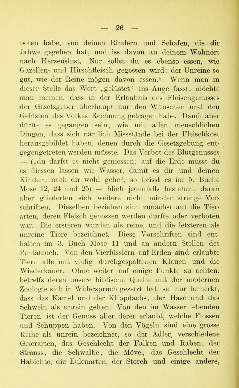 boten habe, von deinen Eindern und Schafen, die dir Jahwe gegeben hat, und iss davon an deinem Wohnort nach Herzenslust.  Nur sollst du es ebenso essen, wie Gazellen- und Hirschfleisch gegessen wird; der Unreine so gut, wie der Reine mögen davon essen.“ Wenn man in dieser Stelle das Wort ,,gelüstet“ ins Auge fasst, möchte man meinen, dass in der Erlaubnis des Fleischgenusses der Gesetzgeber überhaupt nur den Wünschen und den Gelüsten des Volkes Rechnung getragen habe. Damit aber 'dürfte es gegangen sein, wie mit allen menschlichen Dingen, dass sich nämlich Missstände bei der Fleischkost herausgebildet haben, denen durch die Gesetzgebung ent- gegengetreten werden müsste. Das Verbot des Blutgenusses — („du darfst es nicht gemessen; auf die Erde musst du es fliessen lassen wie Wasser, damit es dir und deinen Kindern nach dir wohl gehe“, so heisst es im 5. Buche Mose 12, 24 und 25) — blieb jedenfalls bestehen, daran aber gliederten sich weitere nicht minder strenge Vor- schriften. Dieselben beziehen sich zunächst auf die Tier- arten, deren Fleisch genossen werden durfte oder verboten war. Die ersteren wurden als reine, und die letzteren als unreine Tiere bezeichnet. Diese Vorschriften sind ent- halten im 3. Buch Mose 11 und an andern Stellen des Pentateuch. Von den Vierfüsslern auf Erden sind erlaubte Tiere alle mit völlig durchgespaltenen Klauen und die Wiederkäuer. Ohne weiter auf einige Punkte zu achten, betreffs deren unsere biblische Quelle mit der modernen Zoologie sich in Widerspruch gesetzt hat, sei nur bemerkt, dass das Kamel und der Klippdachs, der Hase und das Schwein als unrein gelten. Von den im Wasser lebenden Tieren ist der Genuss aller derer erlaubt, welche Flossen und Schuppen haben. Von den Vögeln sind eine grosse Reihe als unrein bezeichnet, so der Adler, verschiedene Geierarten, das Geschlecht der Falken und Raben, der Strauss, die Schwalbe, die Möve, das Geschlecht der Habichte, die Eulenarten, der Storch und einige andere,