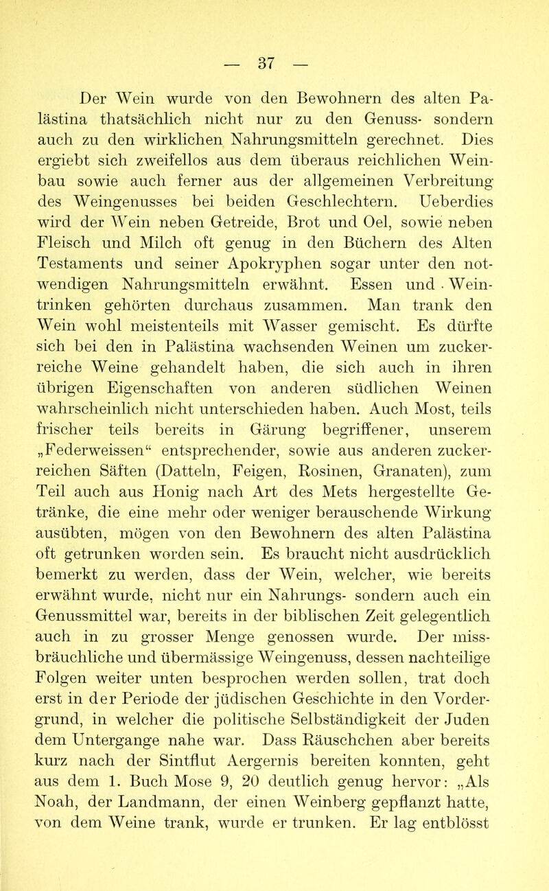 Der Wein wurde von den Bewohnern des alten Pa- lästina thatsächlich nicht nur zu den Genuss- sondern auch zu den wirklichen Nahrungsmitteln gerechnet. Dies ergiebt sich zweifellos aus dem überaus reichlichen Wein- bau sowie auch ferner aus der allgemeinen Verbreitung des Weingenusses bei beiden Geschlechtern. Ueberdies wird der Wein neben Getreide, Brot und Oel, sowie neben Fleisch und Milch oft genug in den Büchern des Alten Testaments und seiner Apokryphen sogar unter den not- wendigen Nahrungsmitteln erwähnt. Essen und . Wein- trinken gehörten durchaus zusammen. Man trank den Wein wohl meistenteils mit Wasser gemischt. Es dürfte sich bei den in Palästina wachsenden Weinen um zucker- reiche Weine gehandelt haben, die sich auch in ihren übrigen Eigenschaften von anderen südlichen Weinen wahrscheinlich nicht unterschieden haben. Auch Most, teils frischer teils bereits in Gärung begriffener, unserem „Federweissen“ entsprechender, sowie aus anderen zucker- reichen Säften (Datteln, Feigen, Rosinen, Granaten), zum Teil auch aus Honig nach Art des Mets hergestellte Ge- tränke, die eine mehr oder weniger berauschende Wirkung ausübten, mögen von den Bewohnern des alten Palästina oft getrunken worden sein. Es braucht nicht ausdrücklich bemerkt zu werden, dass der Wein, welcher, wie bereits erwähnt wurde, nicht nur ein Nahrungs- sondern auch ein Genussmittel war, bereits in der biblischen Zeit gelegentlich auch in zu grosser Menge genossen wurde. Der miss- bräuchliche und übermässige Weingenuss, dessen nachteilige Folgen weiter unten besprochen werden sollen, trat doch erst in der Periode der jüdischen Geschichte in den Vorder- grund, in welcher die politische Selbständigkeit der Juden dem Untergange nahe war. Dass Räuschchen aber bereits kurz nach der Sintflut Aergernis bereiten konnten, geht aus dem 1. Buch Mose 9, 20 deutlich genug hervor: „Als Noah, der Landmann, der einen Weinberg gepflanzt hatte, von dem Weine trank, wurde er trunken. Er lag entblösst