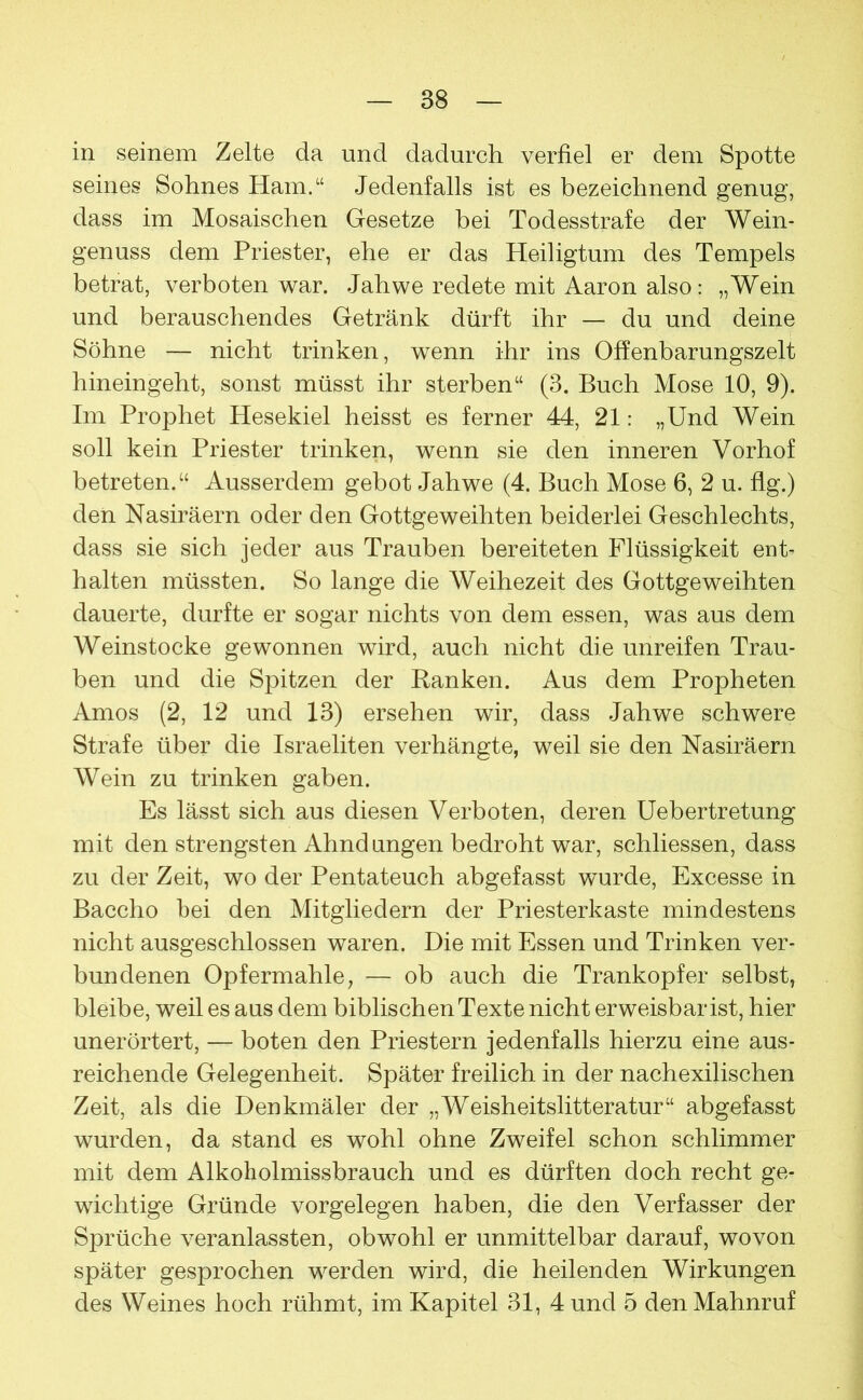 in seinem Zelte da und dadurch verfiel er dem Spotte seines Sohnes Ham.“ Jedenfalls ist es bezeichnend genug, dass im Mosaischen Gesetze bei Todesstrafe der Wein- genuss dem Priester, ehe er das Heiligtum des Tempels betrat, verboten war. Jahwe redete mit Aaron also: „Wein und berauschendes Getränk dürft ihr — du und deine Söhne — nicht trinken, wenn ihr ins Offenbarungszelt hineingeht, sonst müsst ihr sterben“ (3. Buch Mose 10, 9). Im Prophet Hesekiel heisst es ferner 44, 21: „Und Wein soll kein Priester trinken, wenn sie den inneren Vorhof betreten.“ Ausserdem gebot Jahwe (4. Buch Mose 6, 2 u. flg.) den Nasiräern oder den Gottgeweihten beiderlei Geschlechts, dass sie sich jeder aus Trauben bereiteten Flüssigkeit ent- halten müssten. So lange die Weihezeit des Gottgeweihten dauerte, durfte er sogar nichts von dem essen, was aus dem Weinstocke gewonnen wird, auch nicht die unreifen Trau- ben und die Spitzen der Banken. Aus dem Propheten Arnos (2, 12 und 13) ersehen wir, dass Jahwe schwere Strafe über die Israeliten verhängte, weil sie den Nasiräern Wein zu trinken gaben. Es lässt sich aus diesen Verboten, deren Uebertretung mit den strengsten Ahndungen bedroht war, schliessen, dass zu der Zeit, wo der Pentateuch abgefasst wurde, Excesse in Baccho bei den Mitgliedern der Priesterkaste mindestens nicht ausgeschlossen waren. Die mit Essen und Trinken ver- bundenen Opfermahle, — ob auch die Trankopfer selbst, bleibe, weil es aus dem biblischen Texte nicht erweisbar ist, hier unerörtert, — boten den Priestern jedenfalls hierzu eine aus- reichende Gelegenheit. Später freilich in der nachexilischen Zeit, als die Denkmäler der „Weisheitslitteratur“ abgefasst wurden, da stand es wohl ohne Zweifel schon schlimmer mit dem Alkoholmissbrauch und es dürften doch recht ge- wichtige Gründe Vorgelegen haben, die den Verfasser der Sprüche veranlassten, obwohl er unmittelbar darauf, wovon später gesprochen werden wird, die heilenden Wirkungen des Weines hoch rühmt, im Kapitel 31, 4 und 5 den Mahnruf