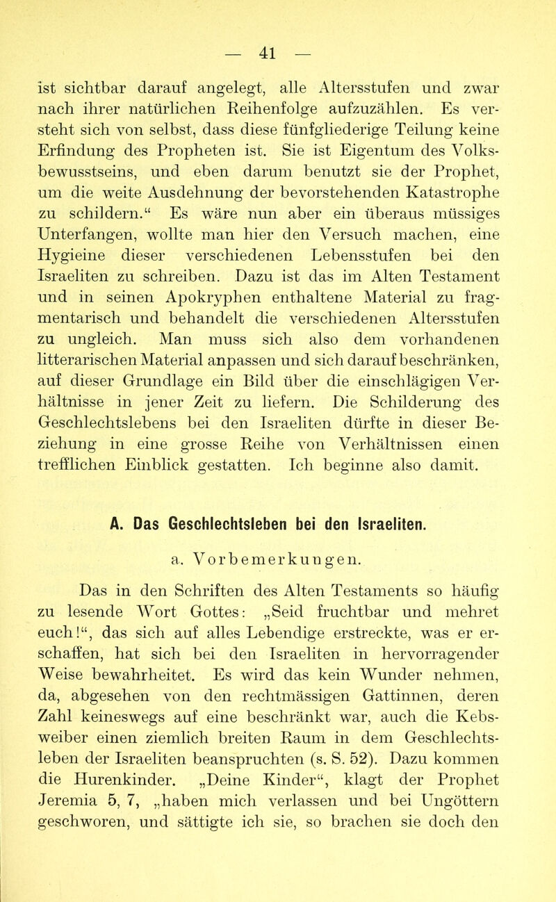 ist sichtbar darauf angelegt, alle Altersstufen und zwar nach ihrer natürlichen Reihenfolge aufzuzählen. Es ver- steht sich von selbst, dass diese fünfgliederige Teilung keine Erfindung des Propheten ist. Sie ist Eigentum des Volks- bewusstseins, und eben darum benutzt sie der Prophet, um die weite Ausdehnung der bevorstehenden Katastrophe zu schildern.“ Es wäre nun aber ein überaus müssiges Unterfangen, wollte man hier den Versuch machen, eine Hygieine dieser verschiedenen Lebensstufen bei den Israeliten zu schreiben. Dazu ist das im Alten Testament und in seinen Apokryphen enthaltene Material zu frag- mentarisch und behandelt die verschiedenen Altersstufen zu ungleich. Man muss sich also dem vorhandenen litterarischen Material anpassen und sich darauf beschränken, auf dieser Grundlage ein Bild über die einschlägigen Ver- hältnisse in jener Zeit zu liefern. Die Schilderung des Geschlechtslebens bei den Israeliten dürfte in dieser Be- ziehung in eine grosse Reihe von Verhältnissen einen trefflichen Einblick gestatten. Ich beginne also damit. A. Das Geschlechtsleben bei den Israeliten. a. Vorbemerkungen. Das in den Schriften des Alten Testaments so häufig zu lesende Wort Gottes: „Seid fruchtbar und mehret euch!“, das sich auf alles Lebendige erstreckte, was er er- schaffen, hat sich bei den Israeliten in hervorragender Weise bewahrheitet. Es wird das kein Wunder nehmen, da, abgesehen von den rechtmässigen Gattinnen, deren Zahl keineswegs auf eine beschränkt war, auch die Kebs- weiber einen ziemlich breiten Raum in dem Geschlechts- leben der Israeliten beanspruchten (s. S. 52). Dazu kommen die Hurenkinder. „Deine Kinder“, klagt der Prophet Jeremia 5, 7, „haben mich verlassen und bei Ungöttern geschworen, und sättigte ich sie, so brachen sie doch den