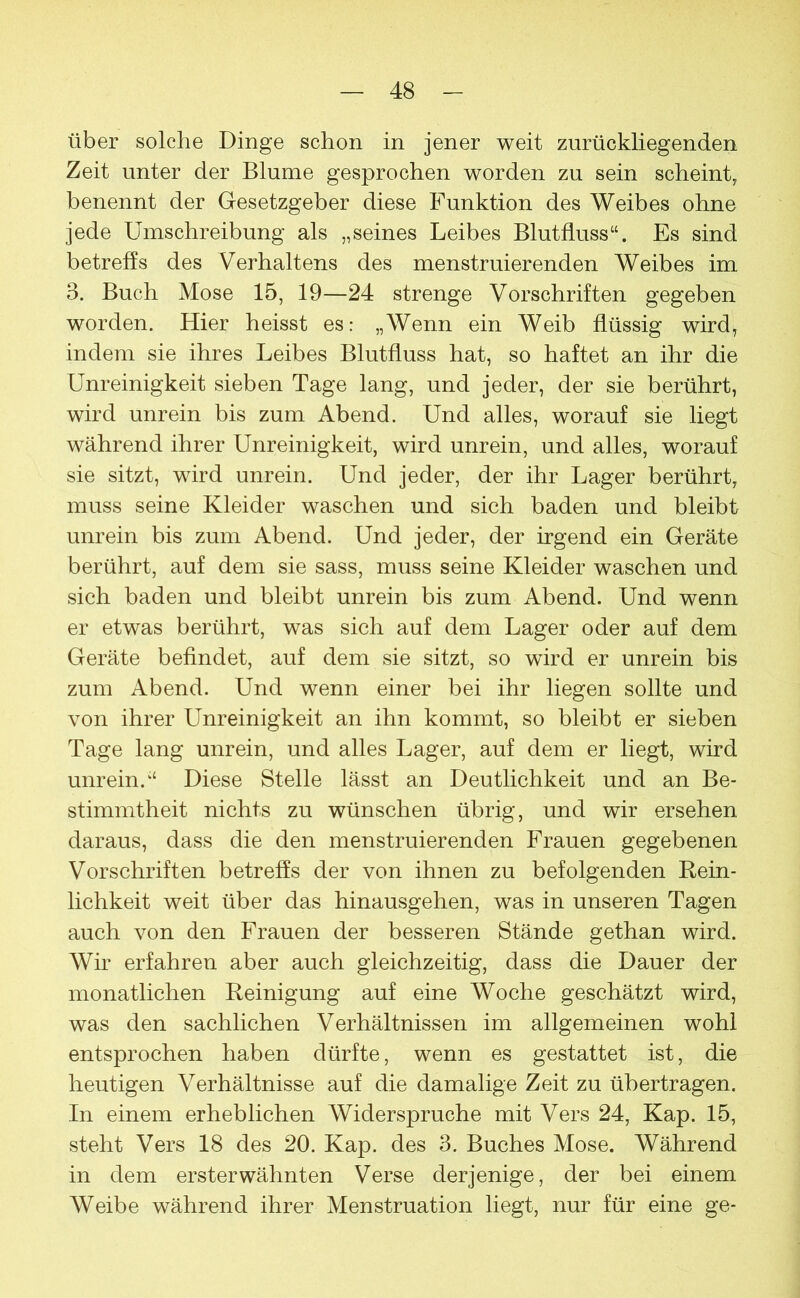 über solche Dinge schon in jener weit zurückliegenden Zeit unter der Blume gesprochen worden zu sein scheint, benennt der Gesetzgeber diese Funktion des Weibes ohne jede Umschreibung als „seines Leibes Blutfluss“. Es sind betreffs des Verhaltens des menstruierenden Weibes im 3. Buch Mose 15, 19—24 strenge Vorschriften gegeben worden. Hier heisst es: „Wenn ein Weib flüssig wird, indem sie ihres Leibes Blutfluss hat, so haftet an ihr die Unreinigkeit sieben Tage lang, und jeder, der sie berührt, wird unrein bis zum Abend. Und alles, worauf sie liegt während ihrer Unreinigkeit, wird unrein, und alles, worauf sie sitzt, wird unrein. Und jeder, der ihr Lager berührt, muss seine Kleider waschen und sich baden und bleibt unrein bis zum Abend. Und jeder, der irgend ein Geräte berührt, auf dem sie sass, muss seine Kleider waschen und sich baden und bleibt unrein bis zum Abend. Und wenn er etwas berührt, was sich auf dem Lager oder auf dem Geräte befindet, auf dem sie sitzt, so wird er unrein bis zum Abend. Und wenn einer bei ihr liegen sollte und von ihrer Unreinigkeit an ihn kommt, so bleibt er sieben Tage lang unrein, und alles Lager, auf dem er liegt, wird unrein.“ Diese Stelle lässt an Deutlichkeit und an Be- stimmtheit nichts zu wünschen übrig, und wir ersehen daraus, dass die den menstruierenden Frauen gegebenen Vorschriften betreffs der von ihnen zu befolgenden Rein- lichkeit weit über das hinausgehen, was in unseren Tagen auch von den Frauen der besseren Stände gethan wird. Wir erfahren aber auch gleichzeitig, dass die Dauer der monatlichen Reinigung auf eine Woche geschätzt wird, was den sachlichen Verhältnissen im allgemeinen wohl entsprochen haben dürfte, wenn es gestattet ist, die heutigen Verhältnisse auf die damalige Zeit zu übertragen. In einem erheblichen Widerspruche mit Vers 24, Kap. 15, steht Vers 18 des 20. Kap. des 3. Buches Mose. Während in dem ersterwähnten Verse derjenige, der bei einem Weibe während ihrer Menstruation liegt, nur für eine ge-