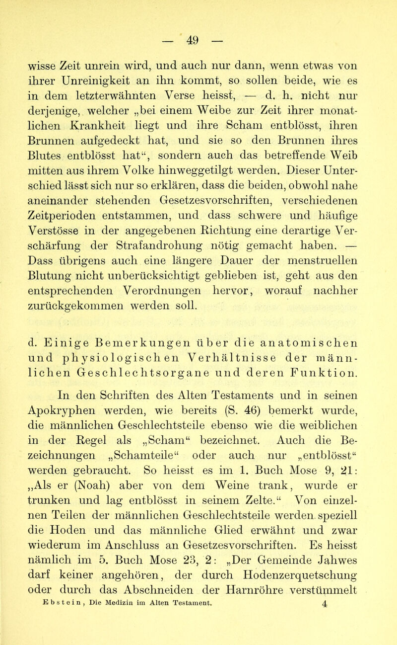 wisse Zeit unrein wird, und auch nur dann, wenn etwas von ihrer Unreinigkeit an ihn kommt, so sollen beide, wie es in dem letzterwähnten Verse heisst, — d. h. nicht nur derjenige, welcher „bei einem Weibe zur Zeit ihrer monat- lichen Krankheit liegt und ihre Schani entblösst, ihren Brunnen aufgedeckt hat, und sie so den Brunnen ihres Blutes entblösst hat“, sondern auch das betreffende Weib mitten aus ihrem Volke hinweggetilgt werden. Dieser Unter- schied lässt sich nur so erklären, dass die beiden, obwohl nahe aneinander stehenden Gesetzesvorschriften, verschiedenen Zeitperioden entstammen, und dass schwere und häufige Verstösse in der angegebenen Richtung eine derartige Ver- schärfung der Strafandrohung nötig gemacht haben. — Dass übrigens auch eine längere Dauer der menstruellen Blutung nicht unberücksichtigt geblieben ist, geht aus den entsprechenden Verordnungen hervor, worauf nachher zurückgekommen werden soll. d. Einige Bemerkungen über die anatomischen und physiologischen Verhältnisse der männ- lichen Geschlechtsorgane und deren Funktion. In den Schriften des Alten Testaments und in seinen Apokryphen werden, wie bereits (S. 46) bemerkt wurde, die männlichen Geschlechtsteile ebenso wie die weiblichen in der Regel als „Scham“ bezeichnet. Auch die Be- zeichnungen „Schamteile“ oder auch nur „entblösst“ werden gebraucht. So heisst es im 1. Buch Mose 9, 21: ,,Als er (Noah) aber von dem Weine trank, wurde er trunken und lag entblösst in seinem Zelte.“ Von einzel- nen Teilen der männlichen Geschlechtsteile werden, speziell die Hoden und das männliche Glied erwähnt und zwar wiederum im Anschluss an Gesetzesvorschriften. Es heisst nämlich im 5. Buch Mose 23, 2: „Der Gemeinde Jahwes darf keiner angehören, der durch Hodenzerquetschung oder durch das Abschneiden der Harnröhre verstümmelt Ebstein, Die Medizin im Alten Testament. 4