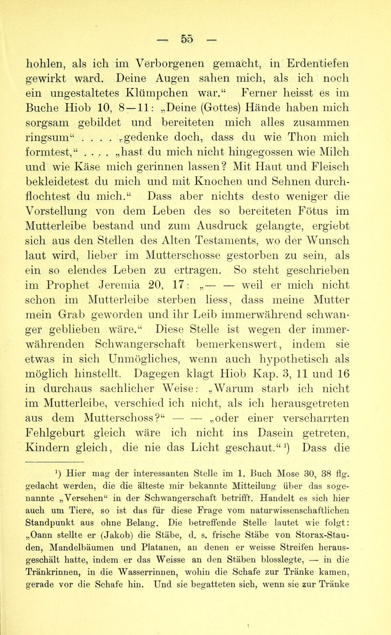 hohlen, als ich im Verborgenen gemacht, in Erdentiefen gewirkt ward. Deine Augen sahen mich, als ich noch ein ungestaltetes Klümpchen war.“ Ferner heisst es im Buche Hiob 10, 8 — 11: „Deine (Gottes) Hände haben mich sorgsam gebildet und bereiteten mich alles zusammen ringsum“ .... „gedenke doch, dass du wie Thon mich formtest,“ .... „hast du mich nicht hingegossen wie Milch und wie Käse mich gerinnen lassen? Mit Haut und Fleisch bekleidetest du mich und mit Knochen, und Sehnen durch- flochtest du mich.“ Dass aber nichts desto weniger die Vorstellung von dem Leben des so bereiteten Fötus im Mutterleibe bestand und zum Ausdruck gelangte, ergiebt sich aus den Stellen des Alten Testaments, wo der Wunsch laut wird, lieber im Mutterschosse gestorben zu sein, als ein so elendes Leben zu ertragen. So steht geschrieben im Prophet Jeremia 20, 17: „— — weil er mich nicht schon im Mutterleibe sterben liess, dass meine Mutter mein Grab geworden und ihr Leib immerwährend schwan- ger geblieben wäre.“ Diese Stelle ist wegen der immer- währenden Schwangerschaft bemerkenswert, indem sie etwas in sich Unmögliches, wenn auch hypothetisch als möglich hinstellt. Dagegen klagt Hiob Kap. 3, 11 und 16 in durchaus sachlicher Weise: „Warum starb ich nicht im Mutterleibe, verschied ich nicht, als ich herausgetreten aus dem Mutterschoss?“ — — „oder einer verscharrten Fehlgeburt gleich wäre ich nicht ins Dasein getreten, Kindern gleich, die nie das Licht geschaut.“^) Dass die p Hier mag der interessanten Stelle im 1. Buch Mose 30, 38 flg. gedacht werden, die die älteste mir bekannte Mitteilung über das soge- nannte „Versehen“ in der Schwangerschaft betrifft. Handelt es sich hier auch um Tiere, so ist das für diese Frage vom naturwissenschaftlichen Standpunkt aus ohne Belang. Die betreffende Stelle lautet wie folgt: „Oann stellte er (Jakob) die Stäbe, d. s. frische Stäbe von Storax-Stau- den, Mandelbäumen und Platanen, an denen er weisse Streifen heraus- geschält hatte, indem er das Weisse an den Stäben blosslegte, — in die Tränkrinnen, in die Wasserrinnen, wohin die Schafe zur Tränke kamen, gerade vor die Schafe hin. Und sie begatteten sich, wenn sie zur Tränke