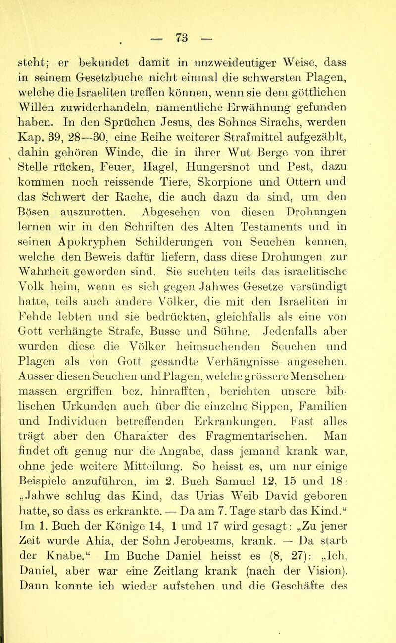 steht; er bekundet damit in unzweideutiger Weise, dass in seinem Gesetzbuche nicht einmal die schwersten Plagen, welche die Israeliten treffen können, wenn sie dem göttlichen Willen zuwiderhandeln, namentliche Erwähnung gefunden haben. In den Sprüchen Jesus, des Sohnes Sirachs, werden Kap. 39, 28—30, eine Reihe weiterer Strafmittel aufgezählt, dahin gehören Winde, die in ihrer Wut Berge von ihrer Stelle rücken, Feuer, Hagel, Hungersnot und Pest, dazu kommen noch reissende Tiere, Skorpione und Ottern und das Schwert der Rache, die auch dazu da sind, um den Bösen auszurotten. Abgesehen von diesen Drohungen lernen wir in den Schriften des Alten Testaments und in seinen Apokryphen Schilderungen von Seuchen kennen, welche den Beweis dafür liefern, dass diese Drohungen zur Wahrheit geworden sind. Sie suchten teils das israelitische Volk heim, wenn es sich gegen Jahwes Gesetze versündigt hatte, teils auch andere Völker, die mit den Israeliten in Fehde lebten und sie bedrückten, gleichfalls als eine von Gott verhängte Strafe, Busse und Sühne. Jedenfalls aber wurden diese die Völker heimsuchenden Seuchen und Plagen als von Gott gesandte Verhängnisse angesehen. Ausser diesen Seuchen und Plagen, welche grössere Menschen- massen ergriffen bez. hinrafften, berichten unsere bib- lischen Urkunden auch über die einzelne Sippen, Familien und Individuen betreffenden Erkrankungen. Fast alles trägt aber den Charakter des Fragmentarischen. Man findet oft genug nur die Angabe, dass jemand krank war, ohne jede weitere Mitteilung. So heisst es, um nur einige Beispiele anzuführen, im 2. Buch Samuel 12, 15 und 18: „Jahwe schlug das Kind, das Urias Weib David geboren hatte, so dass es erkrankte. — Da am 7. Tage starb das Kind.“ Im 1. Buch der Könige 14, 1 und 17 wird gesagt: „Zu jener Zeit wurde Ahia, der Sohn Jerobeams, krank. — Da starb der Knabe.“ Im Buche Daniel heisst es (8, 27): „Ich, Daniel, aber war eine Zeitlang krank (nach der Vision). Dann konnte ich wieder aufstehen und die Geschäfte des