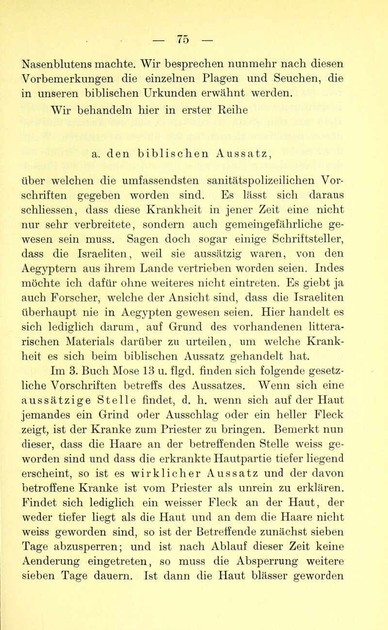 Nasenblutens machte. Wir besprechen nunmehr nach diesen Vorbemerkungen die einzelnen Plagen und Seuchen, die in unseren biblischen Urkunden erwähnt werden. Wir behandeln hier in erster Reihe a. den biblischen Aussatz, über welchen die umfassendsten sanitätspolizeilichen Vor- schriften gegeben worden sind. Es lässt sich daraus schliessen, dass diese Krankheit in jener Zeit eine nicht nur sehr verbreitete, sondern auch gemeingefährliche ge- wesen sein muss. Sagen doch sogar einige Schriftsteller, dass die Israeliten, weil sie aussätzig waren, von den Aegyptern aus ihrem Lande vertrieben worden seien. Indes möchte ich dafür ohne weiteres nicht eintreten. Es giebt ja auch Forscher, welche der Ansicht sind, dass die Israeliten überhaupt nie in Aegypten gewesen seien. Hier handelt es sich lediglich darum, auf Grund des vorhandenen littera- rischen Materials darüber zu urteilen, um welche Krank- heit es sich beim biblischen Aussatz gehandelt hat. Im 3. Buch Mose 13 u. flgd. finden sich folgende gesetz- liche Vorschriften betreffs des Aussatzes. Wenn sich eine aussätzige Stelle findet, d. h. wenn sich auf der Haut jemandes ein Grind oder Ausschlag oder ein heller Fleck zeigt, ist der Kranke zum Priester zu bringen. Bemerkt nun dieser, dass die Haare an der betreffenden Stelle weiss ge- worden sind und dass die erkrankte Hautpartie tiefer liegend erscheint, so ist es wirklicher Aussatz und der davon betroffene Kranke ist vom Priester als unrein zu erklären. Findet sich lediglich ein weisser Fleck an der Haut, der weder tiefer liegt als die Haut und an dem die Haare nicht weiss geworden sind, so ist der Betreffende zunächst sieben Tage abzusperren; und ist nach Ablauf dieser Zeit keine Aenderung eingetreten, so muss die Absperrung weitere sieben Tage dauern. Ist dann die Haut blässer geworden