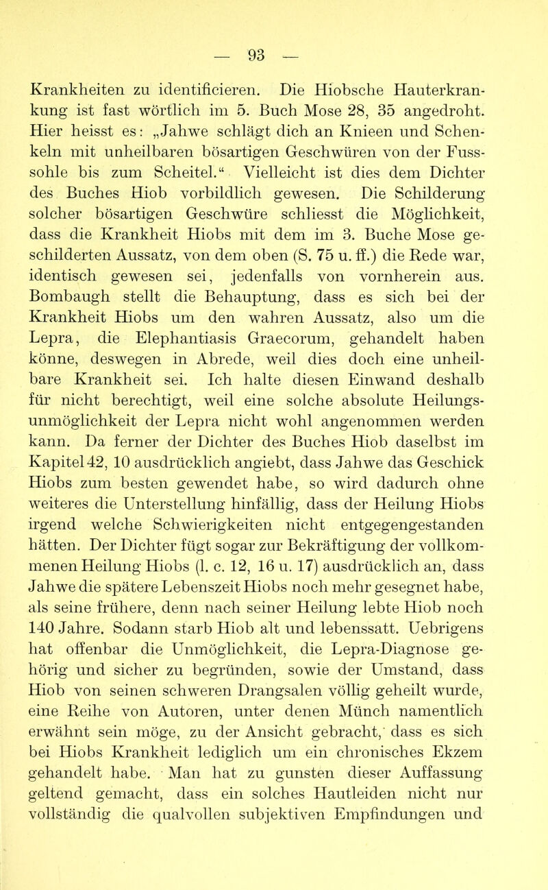 Krankheiten zu identificieren. Die Hiobsche Hauterkran- kung ist fast wörtlich im 5. Buch Mose 28, 35 angedroht. Hier heisst es: „Jahwe schlägt dich an Knieen und Schen- keln mit unheilbaren bösartigen Geschwüren von der Fuss- sohle bis zum Scheitel.“ Vielleicht ist dies dem Dichter des Buches Hiob vorbildlich gewesen. Die Schilderung solcher bösartigen Geschwüre schliesst die Möglichkeit, dass die Krankheit Hiobs mit dem im 3. Buche Mose ge- schilderten Aussatz, von dem oben (S. 75 u. ff.) die Bede war, identisch gewesen sei, jedenfalls von vornherein aus. Bombaugh stellt die Behauptung, dass es sich bei der Krankheit Hiobs um den wahren Aussatz, also um die Lepra, die Elephantiasis Graecorum, gehandelt haben könne, deswegen in Abrede, weil dies doch eine unheil- bare Krankheit sei. Ich halte diesen Einwand deshalb für nicht berechtigt, weil eine solche absolute Heilungs- unmöglichkeit der Lepra nicht wohl angenommen werden kann. Da ferner der Dichter des Buches Hiob daselbst im Kapitel 42, 10 ausdrücklich angiebt, dass Jahwe das Geschick Hiobs zum besten gewendet habe, so wird dadurch ohne weiteres die Unterstellung hinfällig, dass der Heilung Hiobs irgend welche Schwierigkeiten nicht entgegengestanden hätten. Der Dichter fügt sogar zur Bekräftigung der vollkom- menen Heilung Hiobs (1. c. 12, 16 u. 17) ausdrücklich an, dass Jahwe die spätere Lebenszeit Hiobs noch mehr gesegnet habe, als seine frühere, denn nach seiner Heilung lebte Hiob noch 140 Jahre. Sodann starb Hiob alt und lebenssatt. Uebrigens hat offenbar die Unmöglichkeit, die Lepra-Diagnose ge- hörig und sicher zu begründen, sowie der Umstand, dass Hiob von seinen schweren Drangsalen völlig geheilt wurde, eine Beihe von Autoren, unter denen Münch namentlich erwähnt sein möge, zu der Ansicht gebracht,' dass es sich bei Hiobs Krankheit lediglich um ein chronisches Ekzem gehandelt habe. • Man hat zu gunsten dieser Auffassung geltend gemacht, dass ein solches Hautleiden nicht nur vollständig die qualvollen subjektiven Empfindungen und