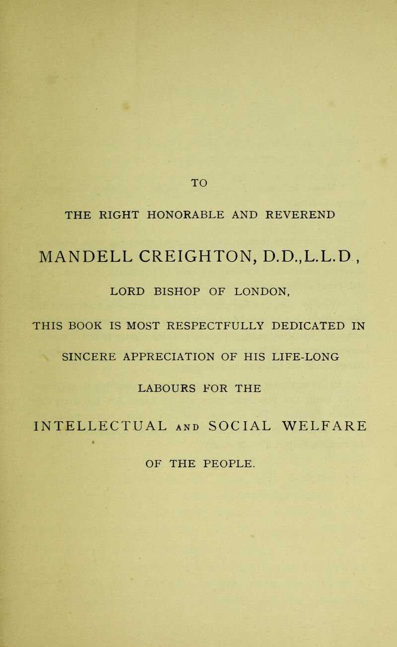 TO THE RIGHT HONORABLE AND REVEREND MANDELL CREIGHTON, D.D.,L.L.D , LORD BISHOP OF LONDON, THIS BOOK IS MOST RESPECTFULLY DEDICATED IN SINCERE APPRECIATION OF HIS LIFE-LONG LABOURS FOR THE INTELLECTUAL and SOCIAL WELFARE OF THE PEOPLE.