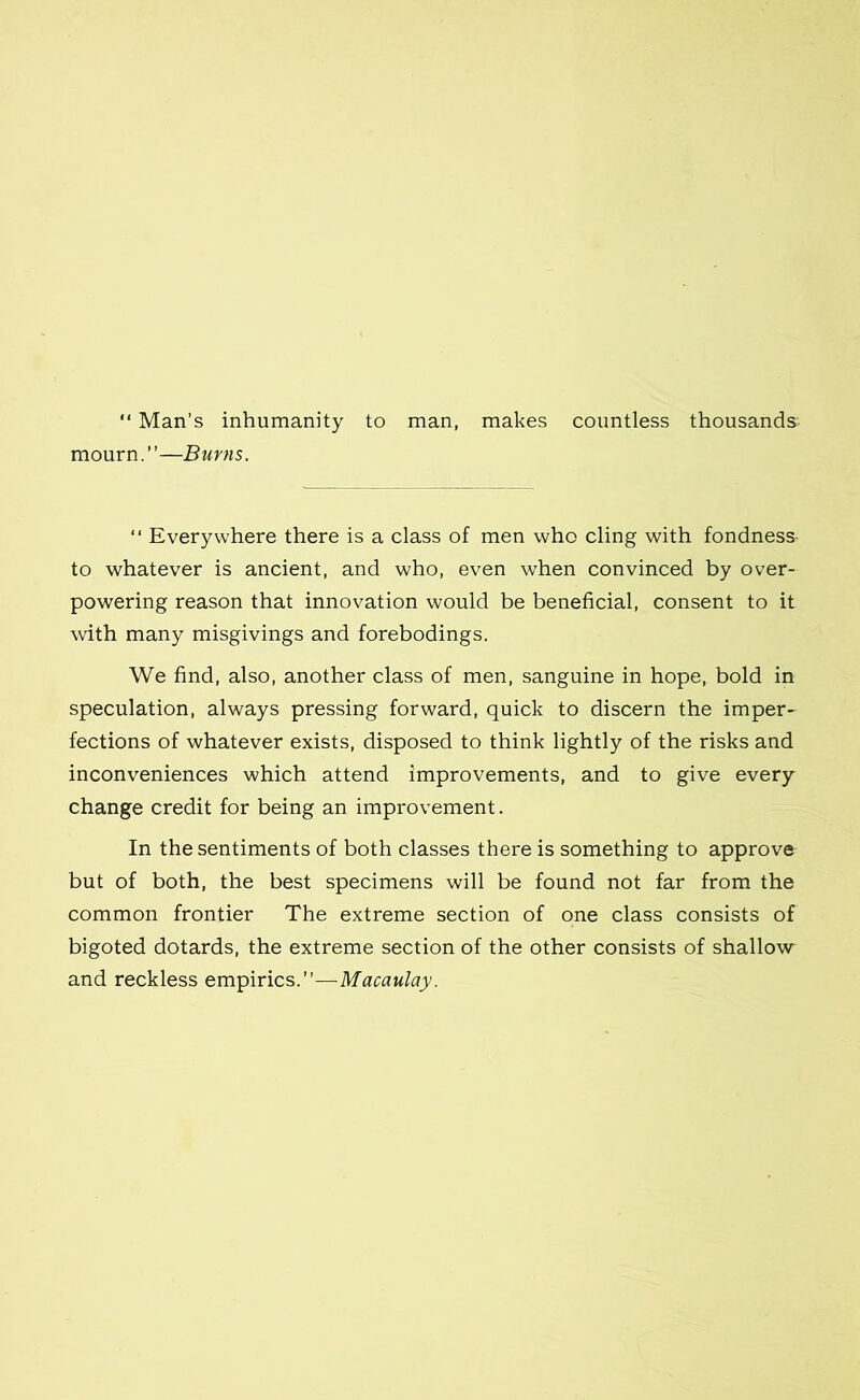 “ Man’s inhumanity to man, makes countless thousands:- mourn.”—Burns. “ Everywhere there is a class of men who cling with fondness- to whatever is ancient, and who, even when convinced by over- powering reason that innovation would be beneficial, consent to it with many misgivings and forebodings. We find, also, another class of men, sanguine in hope, bold in speculation, always pressing forward, quick to discern the imper- fections of whatever exists, disposed to think lightly of the risks and inconveniences which attend improvements, and to give every change credit for being an improvement. In the sentiments of both classes there is something to approve but of both, the best specimens will be found not far from the common frontier The extreme section of one class consists of bigoted dotards, the extreme section of the other consists of shallow and reckless empirics.”—Macaulay.