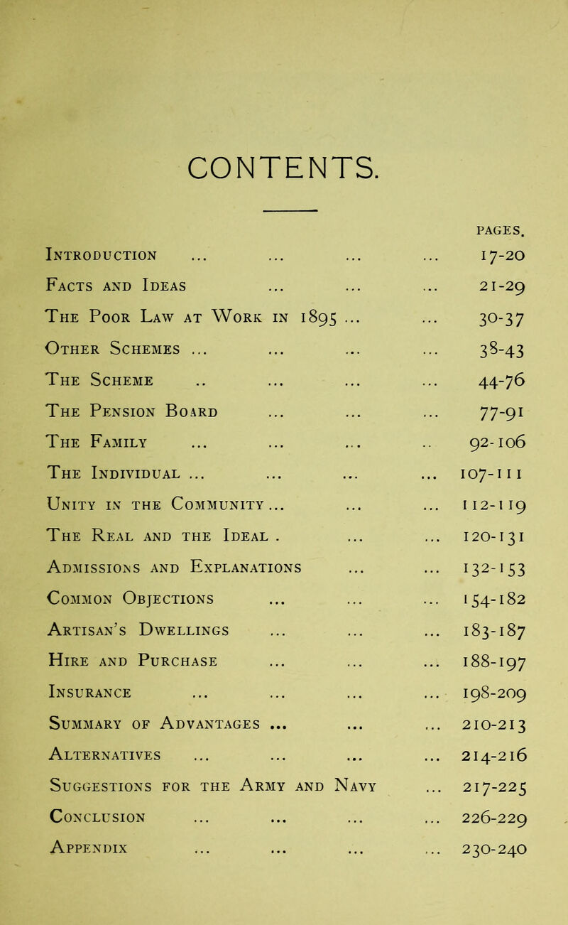 CONTENTS. PAGES. Introduction ... ... ... ... 17-20 Facts and Ideas ... ... ... 21-29 The Poor Law at Work in 1895 ... ... 30-37 Other Schemes ... ... ... ... 38-43 The Scheme .. ... ... ... 44-76 The Pension Board ... ... ... 77-91 The Family ... ... ... .. 92-106 The Individual ... ... ... ... 107-111 Unity in the Community... ... ... 112-119 The Real and the Ideal . ... ... 120-131 Admissions and Explanations ... ... 132-153 Common Objections ... ... ... 154-182 Artisan’s Dwellings ... ... ... 183-187 Hire and Purchase ... ... ... 188-197 Insurance ... ... ... ... 198-209 Summary of Advantages ... ... ... 210-213 Alternatives ... ... ... ... 214-216 Suggestions for the Army and Navy ... 217-225 Conclusion ... ... ... ... 226-229 Appendix ... ... ... ... 230-240