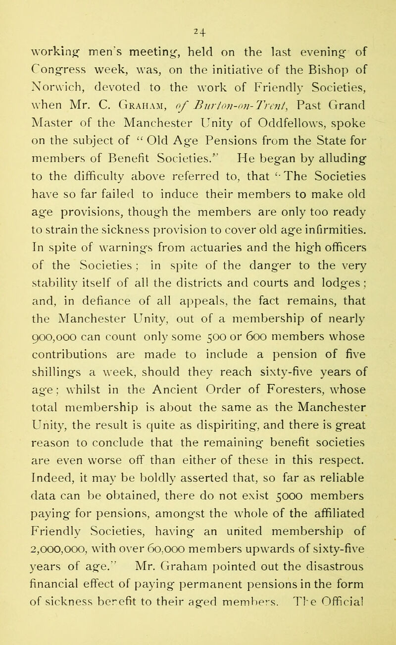 working men's meeting, held on the last evening of Congress week, was, on the initiative of the Bishop of Norwich, devoted to the work of Friendly Societies, when Mr. C. Graham, of Bur ton-on-Trent, Past Grand Master of the Manchester Unity of Oddfellows, spoke on the subject of “ Old Ag*e Pensions from the State for members of Benefit Societies.” He began by alluding to the difficulty above referred to, that The Societies have so far failed to induce their members to make old age provisions, though the members are only too ready to strain the sickness provision to cover old age infirmities. In spite of warnings from actuaries and the hig'h officers of the Societies ; in spite of the danger to the very stability itself of all the districts and courts and lodg'es; and, in defiance of all appeals, the fact remains, that the Manchester Unity, out of a membership of nearly 900,000 can count only some 500 or 600 members whose contributions are made to include a pension of five shillings a week, should they reach sixty-five years of ag-e; whilst in the Ancient Order of Foresters, whose total membership is about the same as the Manchester Unity, the result is quite as dispiriting, and there is great reason to conclude that the remaining benefit societies are even worse off than either of these in this respect. Indeed, it may be boldly asserted that, so far as reliable data can be obtained, there do not exist 5000 members paying for pensions, among'st the whole of the affiliated Friendly Societies, having an united membership of 2,000,000, with over 60,000 members upwards of sixty-five years of age.” Mr. Graham pointed out the disastrous financial effect of paying permanent pensions in the form of sickness berefit to their aged members. The Official