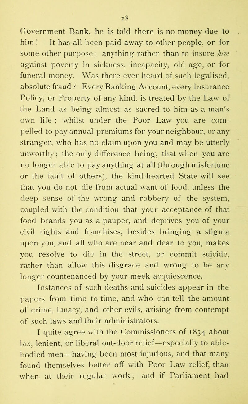 Government Bank, he is told there is no money due to him ! It has all been paid away to other people, or for some other purpose; anything- rather than to insure him ag'ainst poverty in sickness, incapacity, old ag*e, or for funeral money. Was there ever heard of such legalised, absolute fraud ? Every Banking- Account, every Insurance Policy, or Property of any kind, is treated by the Law of the Land as being- almost as sacred to him as a man’s own life ; whilst under the Poor Law you are com- pelled to pay annual premiums for your neig-hbour, or any strang'er, who has no claim upon you and may be utterly unworthy; the only difference being*, that when you are no longer able to pay anything* at all (through misfortune or the fault of others), the kind-hearted State will see that you do not die from actual want of food, unless the deep sense of the wrong and robbery of the system, coupled with the condition that your acceptance of that food brands you as a pauper, and deprives you of your civil rights and franchises, besides bringing a stigma upon you, and all w7ho are near and dear to you, makes you resolve to die in the street, or commit suicide, rather than allow this disgrace and wTrong to be any longer countenanced by your meek acquiescence. Instances of such deaths and suicides appear in the papers from time to time, and w’ho can tell the amount of crime, lunacy, and other evils, arising from contempt of such law*s and their administrators. I quite agree with the Commissioners of 1834 about lax, lenient, or liberal out-door relief—especially to able- bodied men—having been most injurious, and that many found themselves better off with Poor Law relief, than when at their regular work; and if Parliament had