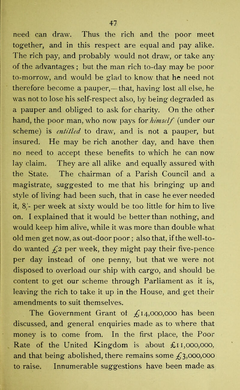 need can draw. Thus the rich and the poor meet together, and in this respect are equal and pay alike. The rich pay, and probably would not draw, or take any of the advantages ; but the man rich to-day may be poor to-morrow, and would be glad to know that he need not therefore become a pauper,—that, having lost all else, he was not to lose his self-respect also, by being degraded as a pauper and obliged to ask for charity. On the other hand, the poor man, who now pays for himself (under our scheme) is entitled to draw, and is not a pauper, but insured. He may be rich another day, and have then no need to accept these benefits to which he can now lay claim. They are all alike and equally assured with the State. The chairman of a Parish Council and a magistrate, suggested to me that his bringing up and style of living had been such, that in case he ever needed it, 8/- per week at sixty would be too little for him to live on. I explained that it would be better than nothing, and would keep him alive, while it was more than double what old men get now, as out-door poor; also that, if the well-to- do wanted £2 per week, they might pay their five-pence per day instead of one penny, but that we were not disposed to overload our ship with cargo, and should be content to get our scheme through Parliament as it is, leaving the rich to take it up in the House, and get their amendments to suit themselves. The Government Grant ol ^14,000,000 has been discussed, and general enquiries made as to where that money is to come from. In the first place, the Poor Rate of the United Kingdom is about £11,000,000, and that being abolished, there remains some ^3,000,000 to raise. Innumerable suggestions have been made as