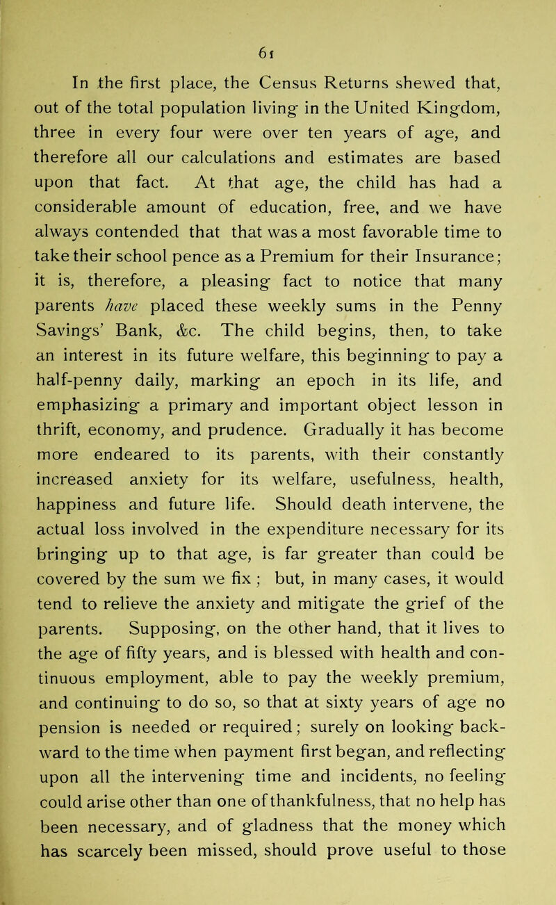 In the first place, the Census Returns shewed that, out of the total population living- in the United Kingdom, three in every four were over ten years of ag-e, and therefore all our calculations and estimates are based upon that fact. At that age, the child has had a considerable amount of education, free, and we have always contended that that was a most favorable time to take their school pence as a Premium for their Insurance; it is, therefore, a pleasing- fact to notice that many parents have placed these weekly sums in the Penny Savings’ Bank, &c. The child begins, then, to take an interest in its future welfare, this beginning; to pay a half-penny daily, marking an epoch in its life, and emphasizing a primary and important object lesson in thrift, economy, and prudence. Gradually it has become more endeared to its parents, with their constantly increased anxiety for its welfare, usefulness, health, happiness and future life. Should death intervene, the actual loss involved in the expenditure necessary for its bringing up to that age, is far greater than could be covered by the sum we fix; but, in many cases, it would tend to relieve the anxiety and mitigate the grief of the parents. Supposing, on the other hand, that it lives to the age of fifty years, and is blessed with health and con- tinuous employment, able to pay the weekly premium, and continuing to do so, so that at sixty years of age no pension is needed or required; surely on looking' back- ward to the time when payment first began, and reflecting upon all the intervening time and incidents, no feeling could arise other than one of thankfulness, that no help has been necessary, and of gladness that the money which has scarcely been missed, should prove useful to those