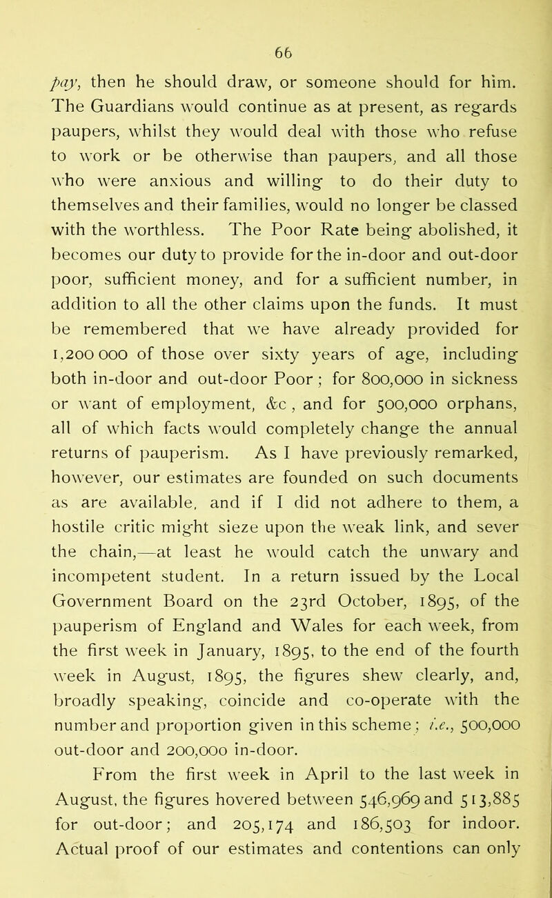 pay, then he should draw, or someone should for him. The Guardians would continue as at present, as regards paupers, whilst they would deal with those who refuse to work or be otherwise than paupers, and all those who were anxious and willing to do their duty to themselves and their families, would no longer be classed with the worthless. The Poor Rate being abolished, it becomes our duty to provide for the in-door and out-door poor, sufficient money, and for a sufficient number, in addition to all the other claims upon the funds. It must be remembered that we have already provided for 1,200 000 of those over sixty years of age, including both in-door and out-door Poor; for 800,000 in sickness or want of employment, &c, and for 500,000 orphans, alt of which facts would completely change the annual returns of pauperism. As I have previously remarked, however, our estimates are founded on such documents as are available, and if I did not adhere to them, a hostile critic might sieze upon the weak link, and sever the chain,—at least he would catch the unwary and incompetent student. In a return issued by the Local Government Board on the 23rd October, 1895, of the pauperism of England and Wales for each week, from the first week in January, 1895, to the end of the fourth week in August, 1895, the figures shew clearly, and, broadly speaking, coincide and co-operate with the number and proportion given in this scheme; t.e., 500,000 out-door and 200,000 in-door. From the first week in April to the last week in August, the figures hovered between 546,969 and 513,885 for out-door; and 205,174 and 186,503 for indoor. Actual proof of our estimates and contentions can only