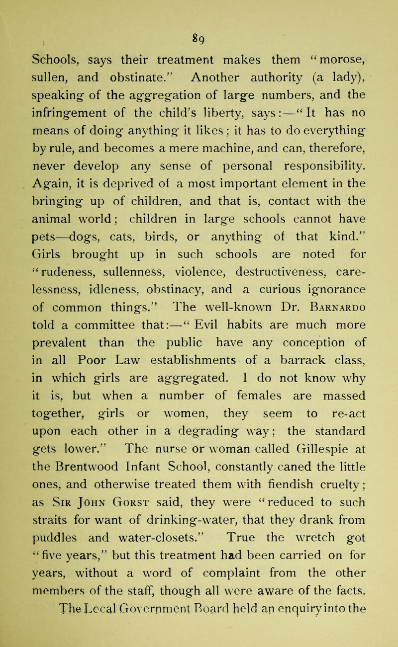 «9 Schools, says their treatment makes them “morose, sullen, and obstinate.” Another authority (a lady), speaking of the aggregation of large numbers, and the infringement of the child’s liberty, says:—“It has no means of doing anything it likes; it has to do everything by rule, and becomes a mere machine, and can, therefore, never develop any sense of personal responsibility. Again, it is deprived of a most important element in the bringing up of children, and that is, contact with the animal world; children in large schools cannot have pets—dogs, cats, birds, or anything* of that kind.” Girls brought up in such schools are noted for “rudeness, sullenness, violence, destructiveness, care- lessness, idleness, obstinacy, and a curious ignorance of common things.” The well-known Dr. Barnardo told a committee that:—“ Evil habits are much more prevalent than the public have any conception of in all Poor Law establishments of a barrack class, in which girls are aggregated. I do not know why it is, but when a number of females are massed together, girls or women, they seem to re-act upon each other in a degrading way; the standard gets lower.” The nurse or woman called Gillespie at the Brentwood Infant School, constantly caned the little ones, and otherwise treated them with fiendish cruelty; as Sir John Gorst said, they were “reduced to such straits for want of drinking-water, that they drank from puddles and water-closets.” True the wretch got “five years,” but this treatment had been carried on for years, without a word of complaint from the other members of the staff, though all were aware of the facts. The Local Government Board held an enquiry into the