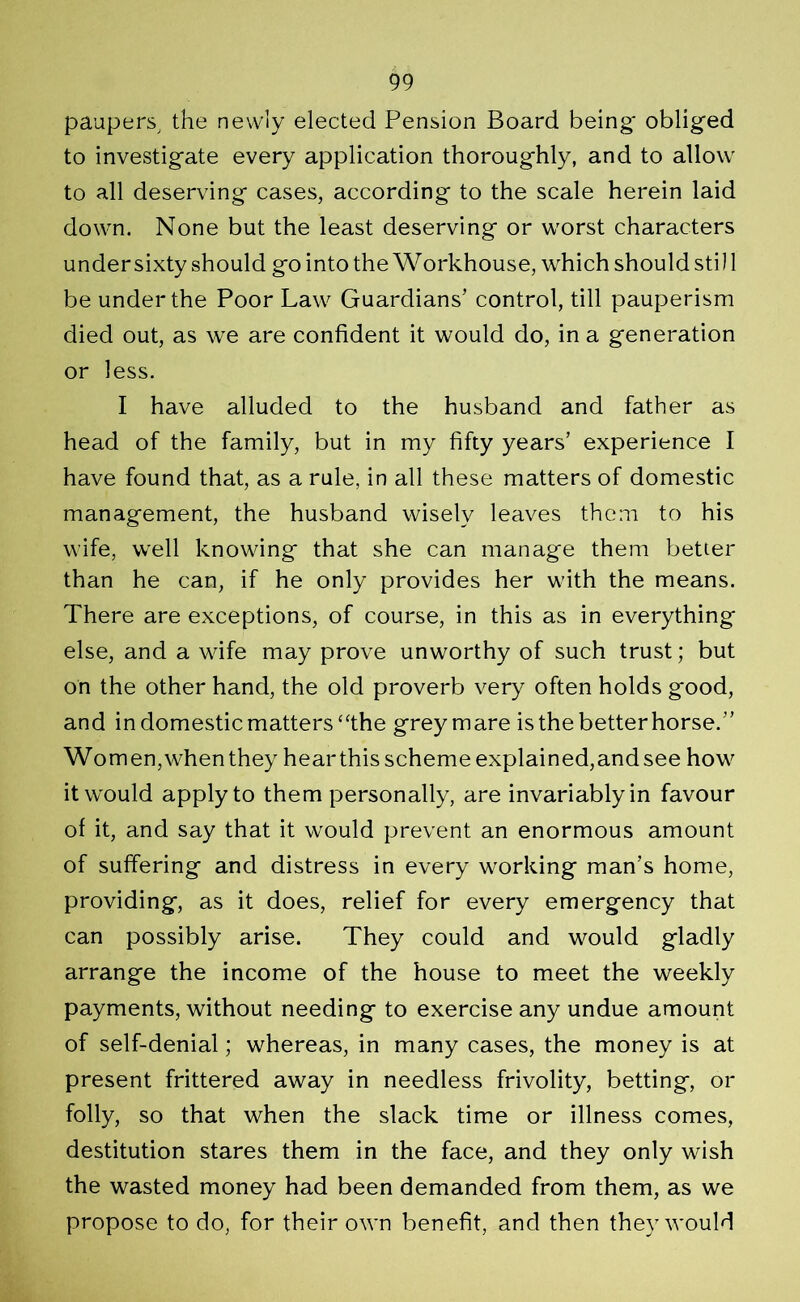 paupers, the newly elected Pension Board being' obliged to investigate every application thoroughly, and to allow to all deserving cases, according to the scale herein laid down. None but the least deserving or worst characters under sixty should go into the Workhouse, which should stil 1 be under the Poor Law Guardians’ control, till pauperism died out, as we are confident it would do, in a generation or less. I have alluded to the husband and father as head of the family, but in my fifty years’ experience I have found that, as a rule, in all these matters of domestic management, the husband wisely leaves them to his wife, well knowing that she can manage them better than he can, if he only provides her with the means. There are exceptions, of course, in this as in everything else, and a wife may prove unworthy of such trust; but on the other hand, the old proverb very often holds good, and in domestic matters “the grey mare is the better horse.” Women, when they hear this scheme explained, and see how it would apply to them personally, are invariably in favour of it, and say that it would prevent an enormous amount of suffering and distress in every working man’s home, providing, as it does, relief for every emergency that can possibly arise. They could and would gladly arrange the income of the house to meet the weekly payments, without needing to exercise any undue amount of self-denial; whereas, in many cases, the money is at present frittered away in needless frivolity, betting, or folly, so that when the slack time or illness comes, destitution stares them in the face, and they only wish the wasted money had been demanded from them, as we propose to do, for their own benefit, and then they would