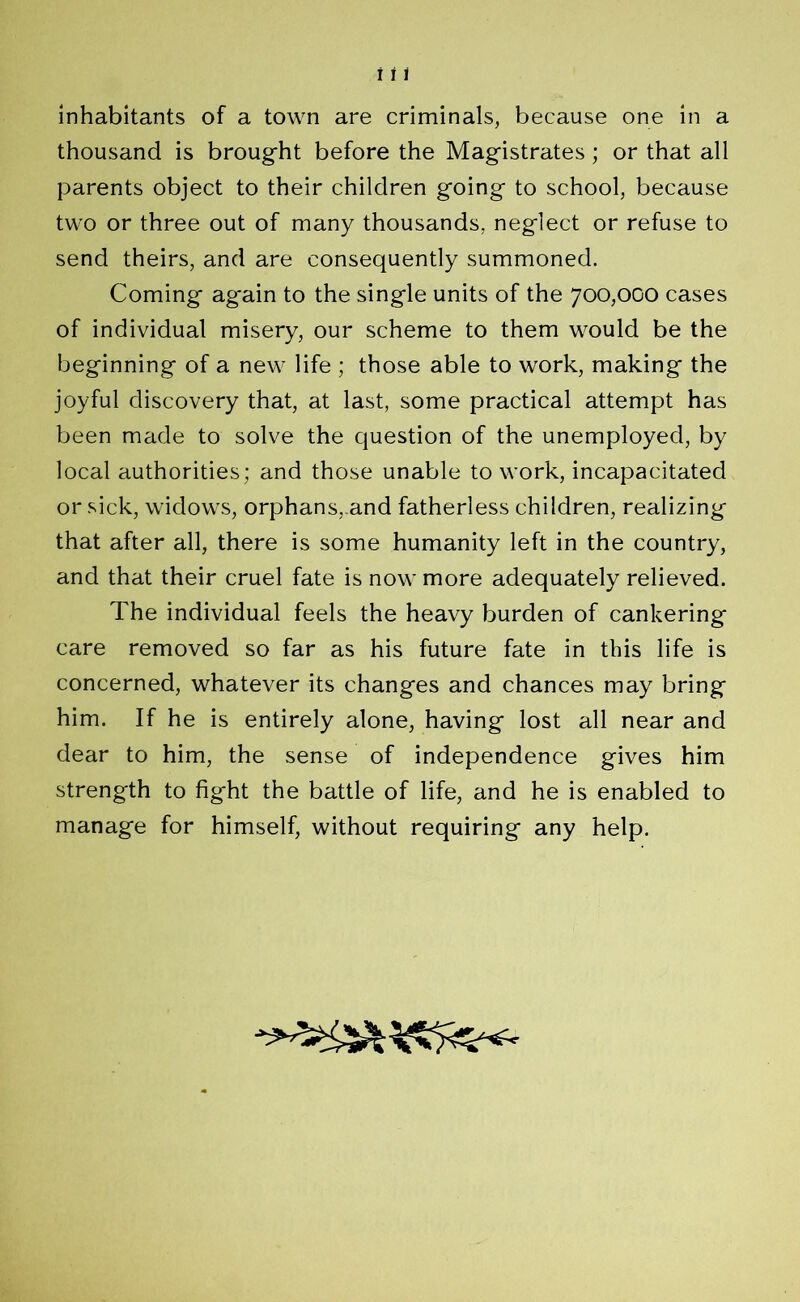 thousand is brought before the Magistrates; or that all parents object to their children going to school, because two or three out of many thousands, neglect or refuse to send theirs, and are consequently summoned. Coming again to the single units of the 700,000 cases of individual misery, our scheme to them would be the beginning of a new life ; those able to work, making the joyful discovery that, at last, some practical attempt has been made to solve the question of the unemployed, by local authorities; and those unable to work, incapacitated or sick, widows, orphans,.and fatherless children, realizing that after all, there is some humanity left in the country, and that their cruel fate is now more adequately relieved. The individual feels the heavy burden of cankering care removed so far as his future fate in this life is concerned, whatever its changes and chances may bring him. If he is entirely alone, having lost all near and dear to him, the sense of independence gives him strength to fight the battle of life, and he is enabled to manage for himself, without requiring any help.