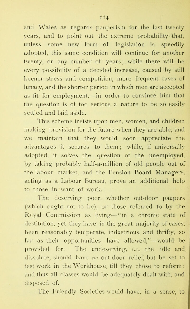 and Wales as regards pauperism for the last twenty years, and to point out the extreme probability that, unless some new form of legislation is speedily adopted, this same condition will continue for another twenty, or any number of years; while there will be every possibility of a decided increase, caused by still keener stress and competition, more frequent cases of lunacy, and the shorter period in which men are accepted as fit for employment,—in order to convince him that the question is of too serious a nature to be so easily settled and laid aside. This scheme insists upon men, women, and children making provision for the future when they are able, and we maintain that they would soon appreciate the advantages it secures to them ; while, if universally adopted, it solves the question of the unemployed, by taking probably half-a-million of old people out of the labour market, and the Pension Board Managers, acting as a Labour Bureau, prove an additional help to those in want of work. The deserving poor, whether out-door paupers (which ought not to be), or those referred to by the Rcyal Commission as living—“in a chronic state of destitution, yet they have in the great majority of cases, been reasonably temperate, industrious, and thrifty, so far as their opportunities have allowed,”—would be provided for. The undeserving, i.e., the idle and dissolute, should have 710 out-door relief, but be set to test work in the Workhouse, till they chose to reform; and thus all classes would be adequately dealt with, and disposed of. The Friendly Societies would have, in a sense, to